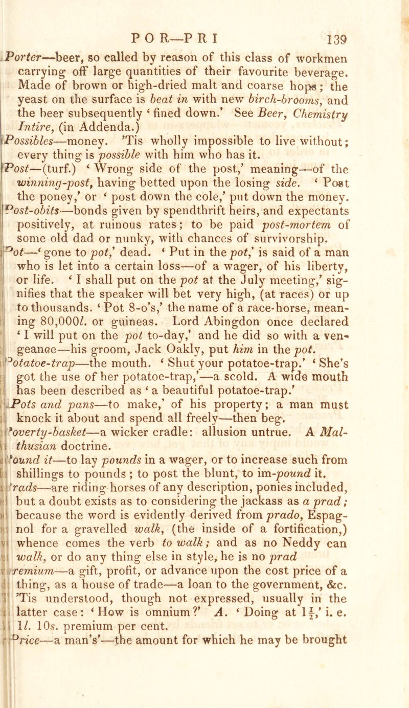 Porter—beer, so called by reason of this class of workmen carrying off large quantities of their favourite beverage. Made of brown or high-dried malt and coarse hops; the yeast on the surface is beat in with new birch-brooms, and the beer subsequently ‘ fined down.’ See Beer, Chemistry Intire, (in Addenda.) Possibles—money. JTis wholly impossible to live without; every thing is possible with him who has it. Post—(turf.) 4 Wrong side of the post/ meaning—of the winning-post, having betted upon the losing side. 4 Post the poney/ or 4 post down the cole/ put down the money. Post-obits—bonds given by spendthrift heirs, and expectants positively, at ruinous rates; to be paid post-mortem of some old dad or nunky, with chances of survivorship, i *ot—4 gone to pot,' dead. 4 Put in the pot/ is said of a man who is let into a certain loss—of a wager, of his liberty, or life. 4 I shall put on the pot at the July meeting/ sig- nifies that the speaker will bet very high, (at races) or up to thousands. ‘Pot 8-o’s/ the name of a race-horse, mean- ing 80,000/. or guineas. Lord Abingdon once declared 41 will put on the pot to-day/ and he did so with a ven- geance—his groom, Jack Oakly, put him in the pot. °otatoe-trap—the mouth. 4 Shut your potatoe-trap.’ 4 She’s got the use of her potatoe-trap/—a scold. A wide mouth has been described as 4 a beautiful potatoe-trap.' Pots and pans—to make/ of his property; a man must knock it about and spend all freely—then beg. 'overty-basket—a wicker cradle: allusion untrue. A Mal- thusian doctrine. *ound it—to lay pounds in a wager, or to increase such from [: shillings to pounds ; to post the blunt, to im-pound it. s 'rads—are riding horses of any description, ponies included, h! but a doubt exists as to considering the jackass as a prad; because the word is evidently derived from prado, Espag- nol for a gravelled walk, (the inside of a fortification,) whence comes the verb to walk; and as no Neddy can walk, or do any thing else in style, he is no prad remium—a gift, profit, or advance upon the cost price of a i thing, as a house of trade—a loan to the government, &c. 1 ?Tis understood, though not expressed, usually in the latter case: 4 How is omnium?’ A. 4 Doing at If/i. e. > 11. 10s. premium per cent. Drice—a man’s'—the amount for which he may be brought