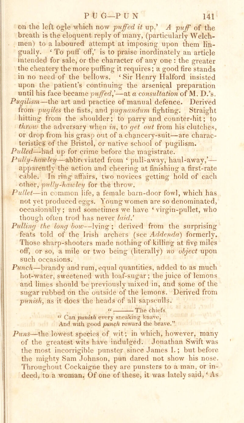 on the left ogle which now -puffed it up/ A puff of the breath is the eloquent reply of many, (particularly Welch- men) to a laboured attempt at imposing upon them lin- gually. ‘ To puff off/ is to praise inordinately an article intended for sale, or the character of any one : the greater the cheatery the more puffing it requires; a good fire stands in no need of the bellows. ‘ Sir Henry Halford insisted upon the patient’s continuing the arsenical preparation until his face became puffed,’’—at a consultation of M. D.’s. Pugilism—the art and practice of manual defence. Derived from pugiles the fists, and pugnccndum fighting. Straight hitting from the shoulder; to parry and counter-hit; to throw the adversary when in, to get out from his clutches, or drop from his grasp out of a chancery-suit—are charac- teristics of the Bristol, or native school of pugilism. Pulled—had up for crime before the magistrate. Putty-hdivley—abbreviated from ‘ pull-away, haul-away,’— apparently the action and cheering at finishing a first-rate cable. In ring affairs, two novices getting hold of each other, putty-hawley for the throw. Pullet—in common life, a female barn-door fowl, which has not yet produced eggs. Young women are so denominated, occasionally; and sometimes we have ‘ virgin-pullet, who though often trod has never laid' Putting the long boiu—lying ; derived from the surprising feats told of the Irish archers (see Addenda) formerly. Those sharp-shooters made nothing of killing at five miles off, or so, a mile or two being (literally) no object upon such occasions. Punch—brandy and rum, equal quantities, added to as much hot-water, sweetened with loaf-sugar; the juice of lemons and limes should be previously mixed in, and some of the sugar rubbed on the outside of the lemons. Derived from punish, as it does the heads of all sapsculls. “ The chiefs <e Can punish every sneaking' knave, And with good punch reward the brave.” Puns—the lowest species of wit; in which, however, many of the greatest wits have indulged. Jonathan Swift was the most incorrigible punster since James I.; but before the mighty Sam Johnson, pun dared not show his nose. Throughout Cockaigne they are punsters to a man, or in- deed, to a woman. Of one of these, it was lately said, * As