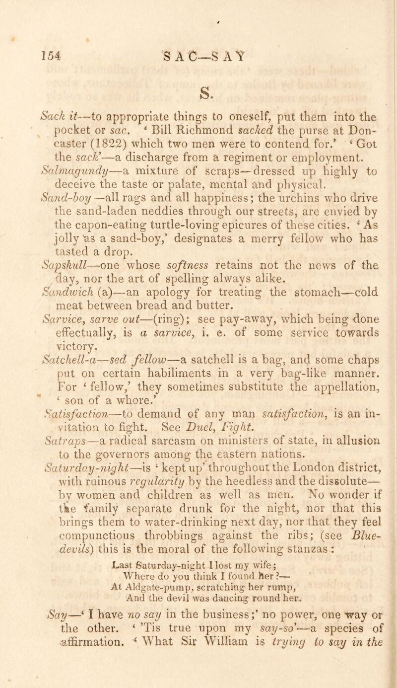 s. Sack it—to appropriate things to oneself, put them into the pocket or sac. 6 Bill Richmond sacked the purse at Don- caster (1822) which two men were to contend for/ 4 Got the sack’—a discharge from a regiment or employment. Sabnaguncly—a mixture of scraps—dressed up highly to deceive the taste or palate, mental and physical. Sand-boy —all rags and all happiness; the urchins who drive the sand-laden neddies through our streets, are envied by the capon-eating turtle-loving epicures of these cities. 4 As jolly Us a sand-boy,’ designates a merry fellow who has tasted a drop. Sapskull—one whose softness retains not the news of the day, nor the art of spelling always alike. Sandwich (a)—an apology for treating the stomach—-cold meat between bread and butter. Sarvice, sarve out—(ring); see pay-away, which being done effectually, is a sarvice, i. e. of some service towards victory. Satchell-a—sed fellow—a satchell is a bag, and some chaps put on certain habiliments in a very bag-like manner. For ‘ fellow/ they sometimes substitute the appellation, 4 son of a whore/ Satisfaction—to demand of any man satisfaction, is an in- vitation to fight. See Duel, Fight. Satraps—a radical sarcasm on ministers of state, in allusion to the governors among the eastern nations. Saturday-night—is ‘ kept up’ throughout the London district, with ruinous regularity by the heedless and the dissolute— by women and children as well as men. No wonder if the family separate drunk for the night, nor that this brings them to water-drinking next day, nor that they feel compunctious throbbings against the ribs; (see Blue- devils) this is the moral of the following stanzas: Last Saturday-night I lost my wife; Where do you think I found her ?— At Aldgate-pump, scratching her rump, And the devil was dancing round her. Say—‘ I have no say in the business;’ no power, one way or the other. 4 Tis true upon my say-so’—a species of affirmation. 4 What Sir William is trying to say in the