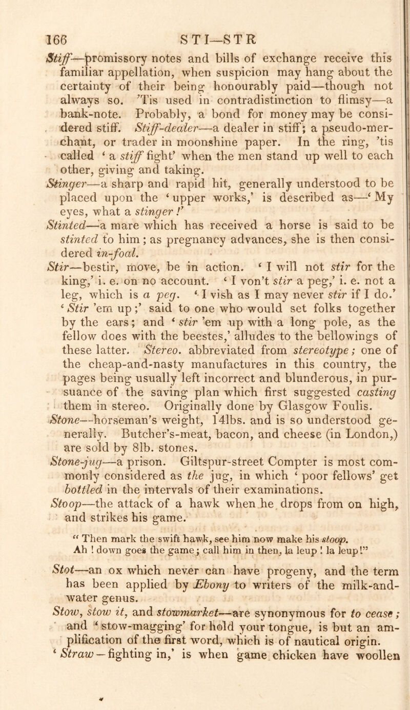 Stiff—promissory notes and bills of exchange receive this familiar appellation, when suspicion may hang about the certainty of their being honourably paid—though not always so. ’Tis used in contradistinction to flimsy—a bank-note. Probably, a bond for money may be consi- dered stiff. Stiff-dealer—a dealer in stiff ; a pseudo-mer- chant, or trader in moonshine paper. In the ring, ’tis called i a stiff fight’ when the men stand up well to each other, giving and taking. Stinger—a sharp and rapid hit, generally understood to be placed upon the 4 upper works,’ is described as—4 My eyes, what a stinger /’ Stinted—:a mare which has received a horse is said to be stinted to him; as pregnancy advances, she is then consi- dered in-foal. Stir—bestir, move, be in action. 4 I will not stir for the king,’ i. e. on no account. 4 I von’t stir a peg,’ i. e. not a leg, which is a peg. 4- I vish as I may never stir if I do/ 4 Stir ’em upsaid to one who would set folks together by the ears; and 4 stir ’em up with a long pole, as the fellow does with the beestes,’ alludes to the bellowings of these latter. Stereo, abbreviated from stereotype; one of the cheap-and-nasty manufactures in this country, the pages being usually left incorrect and blunderous, in pur- suance of the saving plan which first suggested casting them in stereo. Originally done by Glasgow Foulis. Stone—horseman’s weight, 141bs. and is so understood ge- nerally. Butcher’s-meat, bacon, and cheese (in London,) are sold by 81b. stones. Stone-jug—a prison. Giltspur-street Compter is most com- monly considered as the jug, in which 4 poor fellows’ get bottled in the intervals of their examinations. Stoop—the attack of a hawk when he, drops from on high, and strikes his game. 44 Then mark the swift hawk, see him now make his stoop. Ah ! down goes the game; call him in then, la leup 1 la leupl” Slot—an ox which never can have progeny, and the term has been applied by Ebony to writers of the milk-and- water genus. Stow, stow it, and stowmarket—are synonymous for to cease; and 4 stow-magging’ for hold your tongue, is but an am- plification of the first word, which is of nautical origin. 4 Straw — fighting in,’ is when game chicken have woollen *