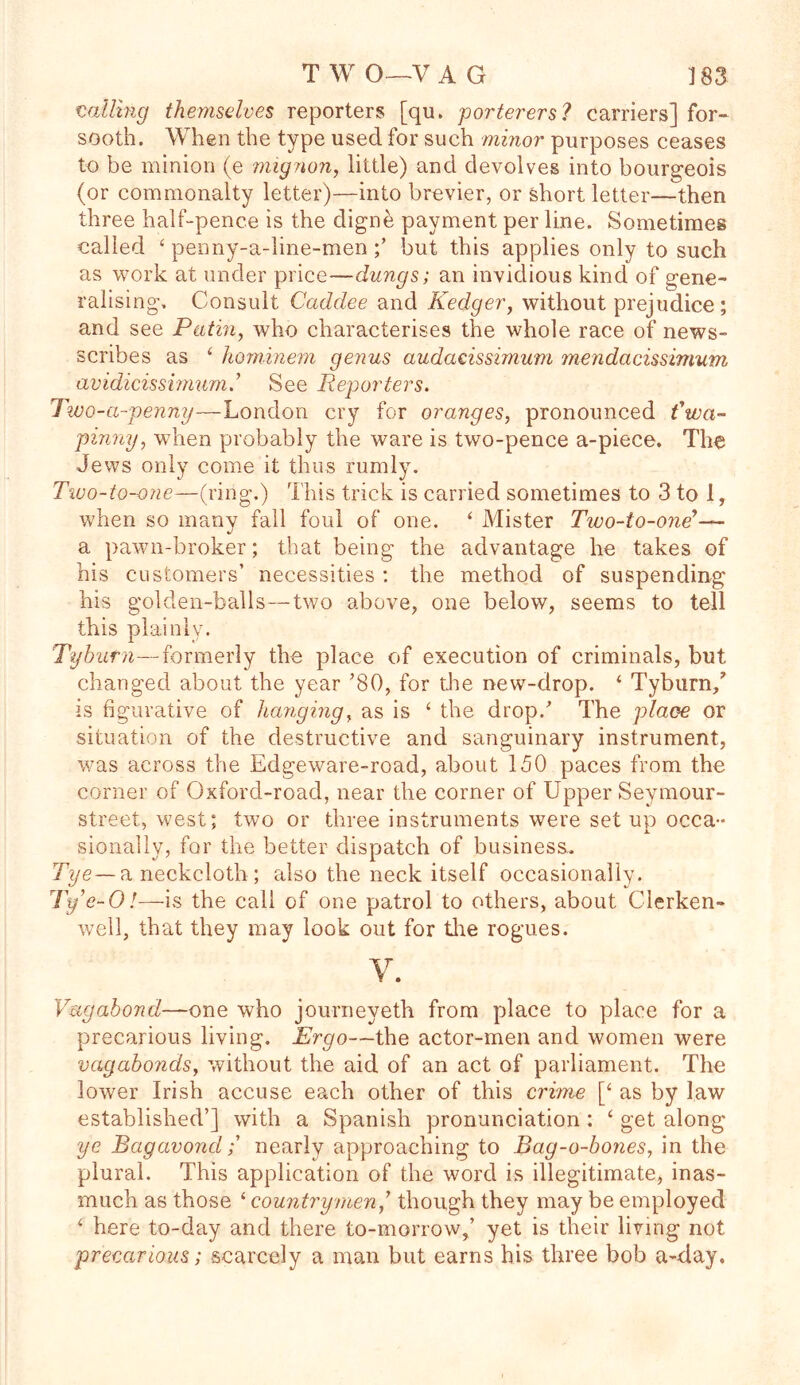 TWO—VAG J 83 vailing themselves reporters [qu. porterers? carriers] for- sooth. When the type used for such minor purposes ceases to be minion (e mignon, little) and devolves into bourgeois (or commonalty letter)—into brevier, or short letter—then three half-pence is the digne payment per line. Sometimes called ‘ penny-a-line-men but this applies only to such as work at under price—dungs; an invidious kind of gene- ralising, Consult Caddee and Kedger, without prejudice ; and see Putin, who characterises the whole race of news- scribes as 4 hominem genus audacissimum mendacissimum avidicissimum.’ See Reporters. Two-a-penny—London cry for oranges, pronounced fwa- pinny, when probably the ware is two-pence a-piece. The Jews only come it thus rumly. Two-to-one—(ring.) This trick is carried sometimes to 3 to 1, when so many fall foul of one. ‘ Mister Tivo-io-one’— a pawn-broker; that being the advantage he takes of his customers’ necessities : the method of suspending his golden-balls—two above, one below, seems to tell this plainly. Tyburn—formerly the place of execution of criminals, but changed about the year ’80, for the new-drop. ‘ Tyburn/ is figurative of hanging, as is ‘ the drop/ The place or situation of the destructive and sanguinary instrument, was across the Edgeware-road, about 150 paces from the corner of Oxford-road, near the corner of Upper Seymour- street, west; two or three instruments were set up occa- sionally, for the better dispatch of business, Tye—a neckcloth ; also the neck itself occasionally. Ty’e-0!—is the call of one patrol to others, about Cierken- well, that they may look out for tire rogues. v. Vagabond—one who journeyeth from place to place for a precarious living. Ergo—the actor-men and women were vagabonds, without the aid of an act of parliament. The lower Irish accuse each other of this crime [‘ as by law established’] with a Spanish pronunciation : ‘ get along ye Bagavond; nearly approaching to Bag-o-bones, in the plural. This application of the word is illegitimate, inas- much as those ‘ countrymen/ though they may be employed 4 here to-day and there to-morrow,’ yet is their living not precarious; scarcely a man but earns his three bob a-day.