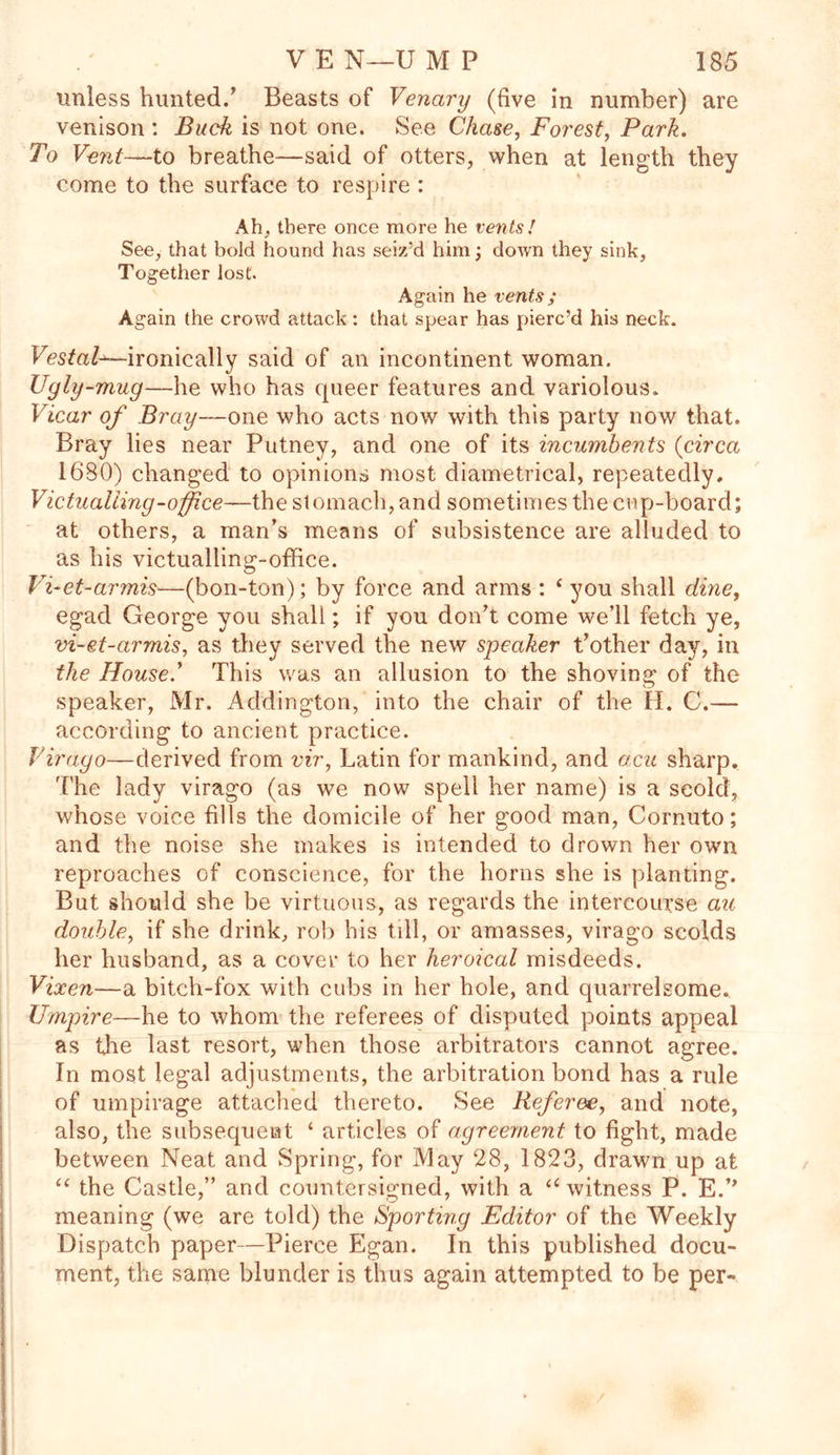 unless hunted.’ Beasts of Venary (five in number) are venison : Buck is not one. See Chase, Forest, Park. To Vent—to breathe—said of otters, when at length they come to the surface to respire : Ah, there once more he vents! See, that bold hound has seiz’d him; down they sink, Together lost. Again he vents; Again the crowd attack : that spear has pierc’d his neck. Vestal^—ironically said of an incontinent woman. Ugly-mug—he who has queer features and variolous. Vicar of Bray—one who acts now with this party now that. Bray lies near Putney, and one of its incumbents (circa 1680) changed to opinions most diametrical, repeatedly. Victualling-office—the stomach, and sometimes the enp-board; at others, a man’s means of subsistence are alluded to as his victualling-office. Vi-et-armis—(bon-ton); by force and arms : * you shall dine, egad George you shall; if you don’t come we’ll fetch ye, vi-et-armis, as they served the new speaker t’other day, in the House.' This was an allusion to the shoving of the speaker, Mr. Addington, into the chair of the H. C.— according to ancient practice. Virago—derived from vir, Latin for mankind, and acu sharp. The lady virago (as we now spell her name) is a scold, whose voice fills the domicile of her good man, Cornuto; and the noise she makes is intended to drown her own reproaches of conscience, for the horns she is planting. But should she be virtuous, as regards the intercourse au. double, if she drink, rob bis till, or amasses, virago scolds her husband, as a cover to her heroical misdeeds. Vixen—a bitch-fox with cubs in her hole, and quarrelsome. Umpire—he to whom the referees of disputed points appeal as the last resort, when those arbitrators cannot agree. In most legal adjustments, the arbitration bond has a rule of umpirage attached thereto. See Referee, and note, also, the subsequent ‘ articles of agreement to fight, made between Neat and Spring, for May 28, 1823, drawn up at “ the Castle,” and countersigned, with a “ witness P. E.’’ meaning (we are told) the Sporting Editor of the Weekly Dispatch paper—Pierce Egan. In this published docu- ment, the same blunder is thus again attempted to be per-