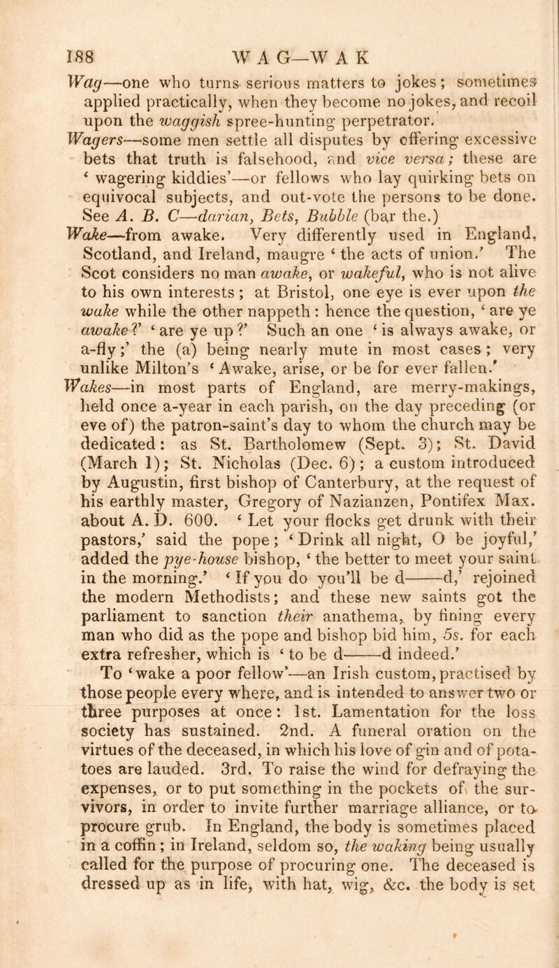 Wag—one who turns serious matters to jokes; sometimes applied practically, when they become no jokes, and recoil upon the waggish spree-hunting perpetrator. Wagers—some men settle all disputes by offering excessive bets that truth is falsehood, and vice vei'sa; these are 4 wagering kiddies’—or fellows who lay quirking bets on equivocal subjects, and out-vote the persons to be done. See A. B. C—darian, Bets, Bubble (bar the.) Wake—from awake. Very differently used in England, Scotland, and Ireland, maugre 4 the acts of union/ The Scot considers no man awake, or wakeful, who is not alive to his own interests ; at Bristol, one eye is ever upon the wake while the other nappeth : hence the question, 4 are ye awake V 4 are ye up V Such an one 4 is always awake, or a-flythe (a) being nearly mute in most cases ; very unlike Milton’s 4 Awake, arise, or be for ever fallen/ Wakes—in most parts of England, are merry-makings, held once a-year in each parish, on the day preceding (or eve of) the patron-saint’s day to whom the church may be dedicated: as St. Bartholomew (Sept. 3); St. David (March 1); St. Nicholas (Dec, 6); a custom introduced by Augustin, first bishop of Canterbury, at the request of his earthly master, Gregory of Nazianzen, Pontifex Max. about A. D. 600. 4 Let your flocks get drunk with their pastors/ said the pope; 4 Drink all night, O be joyful/ added the pye-house bishop, 4 the better to meet your saint in the morning/ 4 If you do you’ll be d d,’ rejoined the modern Methodists; and these new saints got the parliament to sanction their anathema,, by fining every man who did as the pope and bishop bid him, 5s. for each extra refresher, which is 4 to be d d indeed/ To ‘wake a poor fellow’—an Irish custom,practised by those people every where, and is intended to answer two or three purposes at once: 1st. Lamentation for the loss society has sustained. 2nd. A funeral oration on the virtues of the deceased, in which his love of gin and of pota- toes are lauded. 3rd. To raise the wind for defraying the expenses, or to put something in the pockets of the sur- vivors, in order to invite further marriage alliance, or to> procure grub. In England, the body is sometimes placed in a coffin; in Ireland, seldom so, the waking being usually called for the purpose of procuring one. The deceased is dressed up as in life, with hat, wig, &c. the body is set