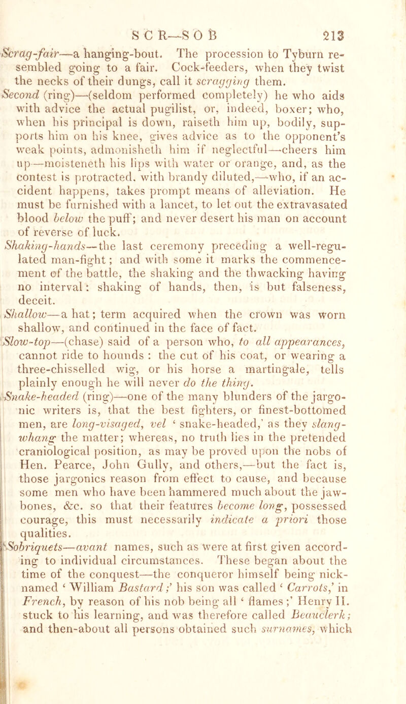 Scrag-fair—a hanging-bout. The procession to Tyburn re- sembled going to a fair. Cock-feeders, when they twist the necks of their dungs, call it scragging them. Second (ring)—(seldom performed completely) he who aids with advice the actual pugilist, or, indeed, boxer; who, when his principal is down, raiseth him up, bodily, sup- ports him on his knee, ojves advice as to the opponent’s weak points, admonisheth him if neglectful—>cheers him up—moisteneth his lips with water or orange, and, as the contest is protracted, with brandy diluted,—-who, if an ac- cident happens, takes prompt means of alleviation. He must be furnished with a lancet, to let out the extravasated blood below the puff; and never desert his man on account of reverse of luck. Shaking-hands—the last ceremony preceding a well-regu- lated man-fight; and with some it marks the commence- ment of the battle, the shaking and the thwacking having no interval: shaking of hands, then, is but falseness, deceit. Shallow—a hat; term acquired when the crown was worn shallow7, and continued in the face of fact. Slow-top—(chase) said of a person who, to all appearances, cannot ride to hounds : the cut of his coat, or wearing a three-chisselled wig, or his horse a martingale, tells plainly enough he will never do the thing. Snake-headed (ring)—one of the many blunders of the jargo- nic writers is, that the best fighters, or finest-bottomed men, are long-visaged, vel ‘ snake-headed,’ as they slang- whang the matter; wdiereas, no truth lies in the pretended craniological position, as may be proved upon the nobs of Hen. Pearce, John Gully, and others,—but the fact is, those jargonics reason from effect to cause, and because some men who have been hammered much about the jaw- bones, &c. so that their features become long, possessed courage, this must necessarily indicate a priori those qualities. fSobriquets—avant names, such as were at first given accord- Iing to individual circumstances. These began about the time of the conquest—the conqueror himself being nick- named ‘ William Bastardhis son was called 4 Carrots,’ in French, by reason of his nob being all ‘ flames ;’ Henry II. stuck to his learning, and wTas therefore called Beauclerk; and then-about all persons obtained such surnames, which