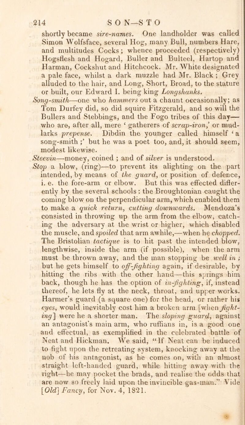 shortly became sire-navies. One landholder was called Simon Wolfsface, several Hog, many Bull, numbers Hare, and multitudes Cocks ; whence proceeded (respectively) Hogsflesh and Hogard, Buller and Bulteel, Hartop and Harman, Cockshut and Hitchcock. Mr. White designated a pale face, whilst a dark muzzle had Mr. Black ; Grey alluded to the hair, and Long, Short, Broad, to the stature or built, our Edward I. being king Longshanks. Song-smith—one who hammers out a chaunt occasionally; as Tom Durfey did, so did squire Fitzgerald, and so will the Bullers and Stebbings, and the Fogo tribes of this day— who are, after all, mere £ gatherers of scrap-iron,’ or mud- larks prepense. Dibdin the younger called himself c a song-smith but he was a poet too, and, it should seem, modest likewise. Steevin—money, coined ; and of silver is understood. Stop a blow, (ring)—to prevent its alighting on the part intended, by means of the guard, or position of defence, i. e. the fore-arm or elbow. But this was effected differ- ently by the several schools : the Broughtonian caught the coming blow on the perpendicular arm, which enabled them to make a quick return, cutting downwards. Mendoza’s consisted in throwing up the arm from the elbow, catch- ing the adversary at the wrist or higher, which disabled the muscle, and spoiled that arm awhile,—when he chopped. The Bristolian tactique is to hit past the intended blow’, lengthwise, inside the arm (if possible), when the arm must be thrown away, and the man stopping be well in ; but he gets himself to off-fighting again, if desirable, by hitting the ribs with the other hand—this springs him back, though he has the option of in-fighting, if, instead thereof, he lets fly at the neck, throat, and upper works. Harmer’s guard (a square one) for the head, or rather his eyes, would inevitably cost him a broken arm [when fight- ing] were he a shorter man. The sloping guard, against an antagonist’s main arm, who ruffians in, is a good one and effectual, as exemplified in the celebrated battle of Neat and Hickman. We said, “If Neat can be induced to fight upon the retreating system, knocking away at the nob of his antagonist, as he comes on, with an almost straight left-handed guard, while hitting away with the right—he may pocket the brads, and realise the odds that are now so freely laid upon the invincible gas-man.” Vide \^Old] Fancy, for Nov. 4, 1821.