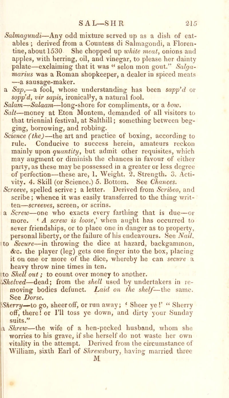 Salmagundi—Any odd mixture served up as a dish of eat- ables ; derived from a Countess di Salmagondi, a Floren- tine, about 1530 She chopped up white meat, onions and apples, with herring, oil, and vinegar, to please her dainty palate—exclaiming that it was “ selon mon gout.” Saiga- marius was a Roman shopkeeper, a dealer in spiced meats —a sausage-maker. a Sap,—a fool, whose understanding has been sapp’d or sopp’d, vir sapis, ironicaby, a natural fool. Salam—Salaam—long-shore for compliments, or a bow. Salt—money at Eton Montem, demanded of all visitors to that triennial festival, at Salthill; something between beg- ging, borrowing, and robbing. Science (the)—the art and practice of boxing, according to rule. Conducive to success herein, amateurs reckon mainly upon quantity, but admit other requisites, which may augment or diminish the chances in favour of either party, as these may be possessed in a greater or less degree of perfection—these are, 1. Weight. 2. Strength. 3. Acti- vity. 4, Skill (or Science.) 5. Bottom. See Chances. Screeve, spelled scrive ; a letter. Derived from Scribeo, and scribe; whence it was easily transferred to the thing writ- ten—screeves, screen, or serins. a Screw—one who exacts every farthing that is due—or more. < A screw is loose) when aught has occurred to sever friendships, or to place one in danger as to property, personal liberty, or the failure of his endeavours. See Nail. to Secure—in throwing the dice at hazard, backgammon, &e. the player (leg) gets one finger into the box, placing it on one or more of the dice, whereby he can secure a heavy throw nine times in ten. to Shell out; to count over money to another. Shelved—dead; from the shell used by undertakers in re- moving bodies defunct. Laid on the shelf—the same. See Dorse. \ Sherry—to go, sheer off, or run away; * Sheer ye !’ “ Sherry off, there! or I’ll toss ye down, and dirty your Sunday suits.” a Shrew—the wife of a hen-pecked husband, whom she worries to his grave, if she herself do not waste her own vitality in the attempt. Derived from the circumstance of William, sixth Earl of Shrewsbury, having married three M ■l