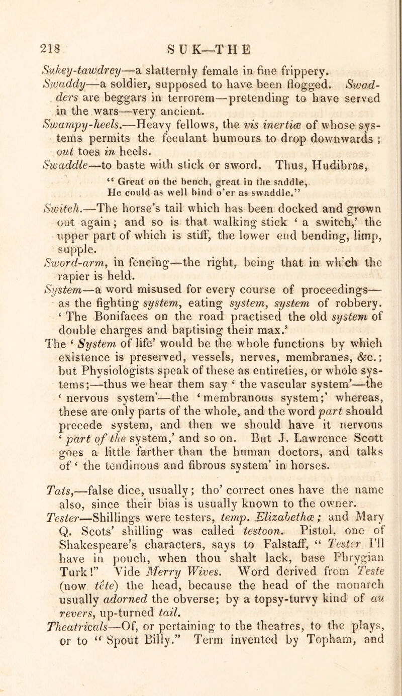 Sukey-tawdrey—a slatternly female in fine frippery. Swaddy—a soldier, supposed to have been flogged. Sivad- ders are beggars in terrorem—protending to have served in the wars—very ancient. Swampy-heels.—Heavy fellows, the vis inertia of whose sys- tems permits the feculant humours to drop downwards ; out toes in heels. Swaddle—to baste with stick or sword. Thus, Hudibras, “ Great on the bench, great in the saddle, He could as well bind o’er as swaddle.” Switch.—The horse’s tail which has been docked and grown out again; and so is that walking stick 4 a switch,’ the upper part of which is stiff, the lower end bending, limp, supple. Sword-arm, in fencing—the right, being that in which the rapier is held. System—a word misused for every course of proceedings— as the fighting system, eating system, system of robbery. 4 The Bonifaces on the road practised the old system of double charges and baptising their max/ The 4 System of life’ would be the whole functions by which existence is preserved, vessels, nerves, membranes, &c.; but Physiologists speak of these as entireties, or whole sys- tems;—thus we hear them say 4 the vascular system’—the 4 nervous system’—the ‘membranous system;’ whereas, these are only parts of the whole, and the word part should precede system, and then we should have it nervous 4 part of the system,’ and so on. But J. Lawrence Scott goes a little farther than the human doctors, and talks of 4 the tendinous and fibrous system’ in horses. Tats,—false dice, usually ; tho’ correct ones have the name also, since their bias is usually known to the owner. Tester—Shillings were testers, temp. Elizabeths; and Mary Q. Scots’ shilling was called testoon. Pistol, one of Shakespeare’s characters, says to Falstaff, 44 Tester I’ll have in pouch, when thou shalt lack, base Phrygian Turk!” Vide Merry Wives. Word derived from Teste (now tete) the head, because the head of the monarch usually adorned the obverse; by a topsy-turvy kind of au revers, up-turned tail. Theatricals—Of, or pertaining to the theatres, to the plays, or to 44 Spout Billy.” Term invented by Topham, and