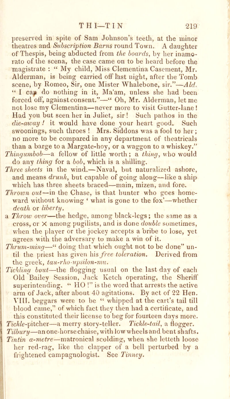 preserved in spite of Sam Johnson’s teeth, at the minor theatres and Subscription Barns round Town. A daughter of Thespis, being abducted from the boards, by her inamo- rato of the scena, the case came on to be heard before the magistrate : “ My child, Miss Clementina Casement, Mr. Alderman, is being carried off last night, after the Tomb scene, by Romeo, Sir, one Mister Whalebone, sir.”—Aid. “ I cap do nothing in it, Ma’am, unless she had been forced off, against consent.”—“ Oh, Mr. Alderman, let me not lose my Clementina—never more to visit Gutter-lane! Had you but seen her in Juliet, sir! Such pathos in the die-away ! it would have done your heart good. Such swoonings, such throes ! Mrs. Siddons was a fool to her; no more to be compared in any department of theatricals than a barge to a Margate-hoy, or a waggon to a whiskey.” Thingumbob—a fellow of little worth ; a thing, who would do any thing for a bob, which is a shilling. Three sheets in the wind.—Naval, but naturalized ashore, and means drunk, but capable of going along—like a ship which has three sheets braced—main, mizen, and fore. Thrown out— in the Chase, is that hunter who goes home- ward without knowing ‘ what is gone to the fox’—whether death or liberty. a Throw over■—the hedge, among black-legs; the same as a cross, or X among pugilists, and is done double sometimes, when the player or the jockey accepts a bribe to lose, yet agrees with the adversary to make a win of it. Thrum-ming—“ doing that which ought not to be done” un- til the priest has given his free toleration. Derived from the greek, tau-rho-upsilon-mu. Tickling bout—the flogging usual on the last day of each Old Bailey Session, Jack Ketch operating, the Sheriff superintending. “ HO !” is the word that arrests the active arm of Jack, after about 40 agitations. By act of 22 Hen. VIII. beggars were to be “ whipped at the cart’s tail till blood came,” of which fact they then had a certificate, and this constituted their license to beg for fourteen days more. S Tickle-pitcher—a merry story-teller. Tickle-tail, a dogger. \ Tilbury—an one-horse chaise, with low wheels and bent shafts. \ Tintin a-metre—matronical scolding, when she letteth loose her red-rag, like the clapper of a bell perturbed by a frightened campagnologist. See Tinney.