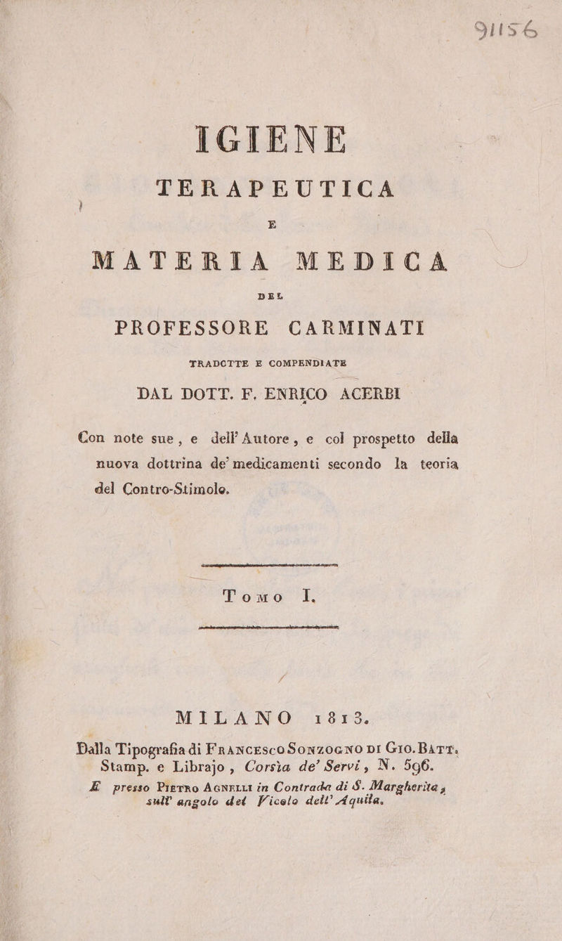 91156 IGIENE TERAPEUTICA MATERIA MEDICA PROFESSORE CARMINATI TRADOTTE E COMPENDIATE DAL DOTT. F. ENRICO ACERBI Con note sue, e dell’ Autore, e col prospetto della nuova dottrina de medicamenti secondo la teoria del Contro-Stimole. _ paia I, MILANO 187,3. Dalla Tipografia di Francesco Sonzogno DI Gio. BATT: Stamp. e Librajo , Corsìa de’ Servi, N. 5096. E presso Pierro AGNELLI in Contrada di S. Margherita , | sull'angolo det Vicolo dell’ Aquila,