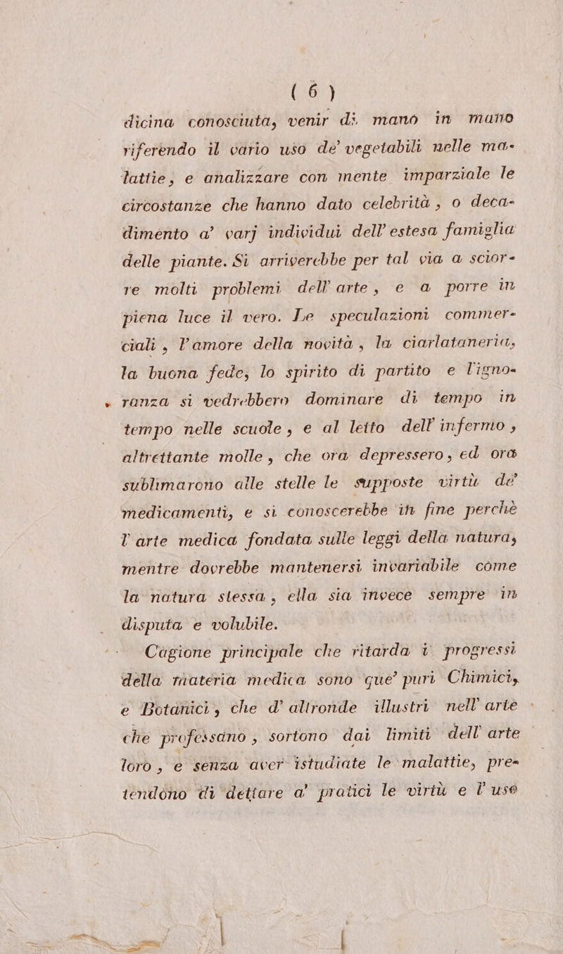 (Gr) dicina conosciuta, venir di mano in mano riferendo il vario uso de’ vegetabili nelle ma- lattie; e analizzare con mente imparziale le circostanze che hanno dato celebrità , o deca- dimento a’ varj individui dell’ estesa famiglia delle piante. Si arriverebbe per tal via a scior- re molti problemi dell’arte, e @ porre un piena luce il vero. Le speculazioni commer- ciali, Vamore della novita, la ciarlataneria, la buona fede, lo spirito di partito e l'igno- ranza si vedrebbero dominare di tempo in tempo nelle scuole , e al letto dell infermo ; altrettante molle, che ora depressero, ed ora sublimarono alle stelle le supposte virtù de' medicamenti, e si conoscerebbe ih fine perchè l arte medica fondata sulle leggi della natura, mentre dovrebbe mantenersi invariabile come la natura stessa , ella sia invece sempre in disputa e volubile. | Cagione principale che ritarda + progressi della materia medica sono que’ puri Chimici, e Botanici, che d’ alironde illustri. nell’ arte che professano , sortono dai limiti dell’ arte loro, e senza aver istudiate le malattie, pre= tendono di dettare a' pratici le virtù e È uso