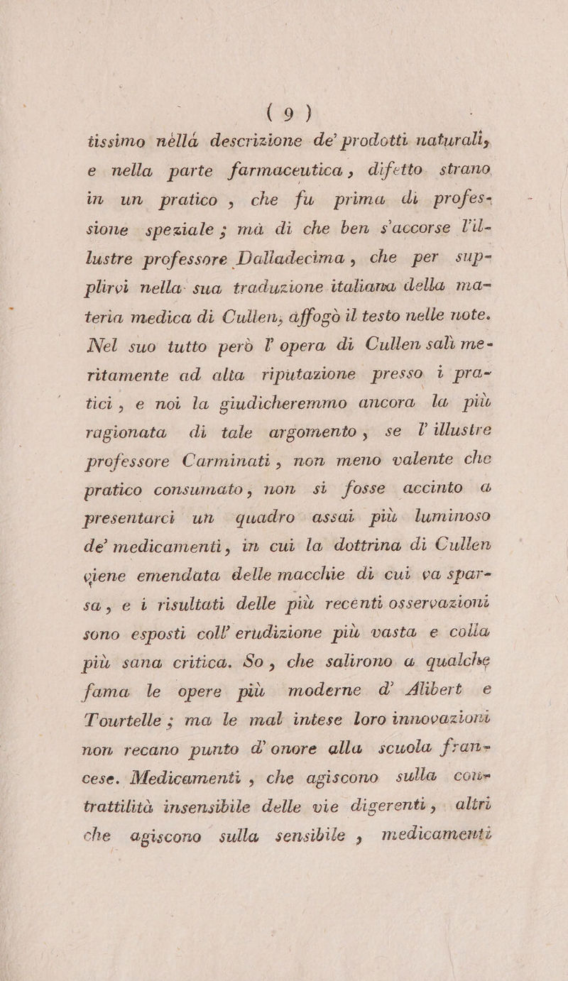 I - 97) tissimo néllà descrizione de’ prodotti naturali, e nella parte farmaceutica , difetto. strano in un pratico , che fu prima di profes- sione speziale ; ma di che ben s'accorse Pile lustre professore Dalladecima , che per sup- plirvi nella: sua traduzione italiana della ma- teria medica di Cullen; affogò il testo nelle note. Nel suo tutto però l opera di Cullen salì me - ritamente ad alia riputazione presso i pra- tici, e noi la giudicheremmo ancora la più ragionata di tale argomento, se l illustre professore Carminati, non meno valente che pratico consumato; non si fosse accinto @ presentarci un ‘quadro assai più luminoso de’ medicamenti, in cui la dottrina di Cullen ciene emendata delle macchie di cui va spar- sa, e i risultati delle più recenti osservazioni sono esposti coll’ erudizione più vasta e colla più sana critica. So, che salirono « qualcise fama le opere più moderne d’ Alibert e Tourtelle ; ma le mal intese loro innovazioni non recano punto d’onore alla scuola fran» cese. Medicamenti , che agiscono sulla co» trattilità insensibile delle vie digerenti, altri che agiscono sulla sensibile , medicamenti