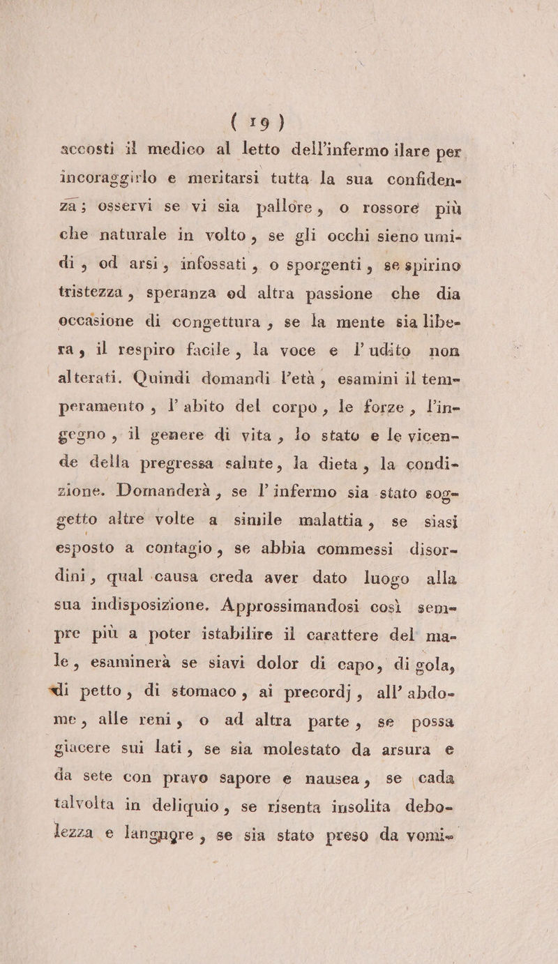 accosti il medico al letto dell’infermo ilare per incoraggirlo e meritarsi tutta la sua confiden- za; osservi se vi sia pallore, o rossore più che naturale in volto, se gli occhi sieno umi- di, od arsi, infossati , o sporgenti, se spirino tristezza, speranza ed altra passione che dia occasione di congettura , se la mente sia libe- ra, il respiro facile, la voce e l’udito non alterati. Quindi domandi l’età, esamini il tem» peramento , l’abito del corpo, le forze, l’in- gegno , il genere di vita, lo stato e le vicen- de della pregressa salute, la dieta, la condi- zione. Domanderà , se l’infermo sia stato sog= getto altre volte a simile malattia, se siasi esposto a contagio, se abbia commessi disor- dini, qual causa creda aver dato luogo alla sua indisposizione. Approssimandosi così sem= pre più a poter istabilire il carattere del ma- le, esaminerà se siavi dolor di capo, di sola, ui petto, di stomaco, ai precordj, all’ abdo- me, alle reni, o ad altra parte, se possa giacere sui lati, se sia molestato da arsura e da sete con pravo sapore e nausea, se cada talvolta in deliquio, se risenta insolita debo- lezza e langagre , se sia stato preso da vomie