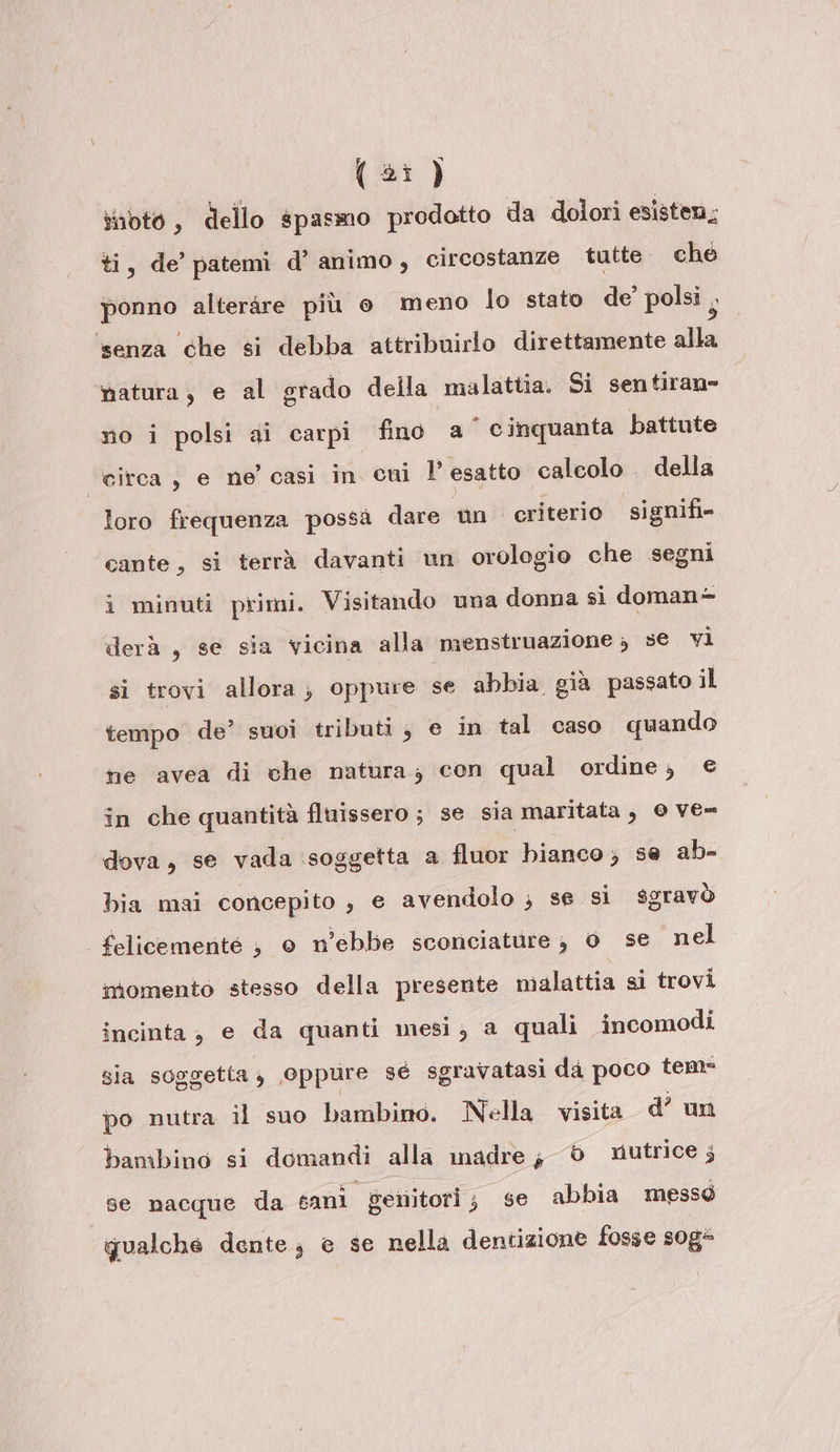 (23) snoto, dello spasmo prodotto da dolori esisten,; ti, de’ patemi d’ animo, circostanze tutte. che ponno alterare più o meno lo stato de’ polsi , senza che si debba attribuirlo direttamente alla natura, e al grado della malattia. Si sentiran» no i polsi ai carpi fino a cinquanta battute Girca , e ne' casì in cui l'esatto calcolo . della loro frequenza possa dare un criterio signifi» cante, si terrà davanti un orologio che segni i minuti primi. Visitando una donna sì doman- derà , se sia vicina alla menstruazione ; 5€ vi si trovi allora; oppure se abbia già passato il tempo de’ suoi tributi, e in tal caso quando ne avea di che natura; con qual ordine, e in che quantità fluissero; se sia maritata , 0 ve= dova, se vada ‘soggetta a fluor bianco ; se ab- bia mai concepito , e avendolo ; se si sgravò felicemente } o n’ebbe sconciature ; 0 se nel momento stesso della presente malattia si trovi incinta, e da quanti mesi; a quali incomodi sia soggetta, oppure sé sgravatasi da poco tem- po nutra il suo bambino. Nella visita d’ un bambino si domandi alla inadre, © nutrice 5 se nacque da sani genitori; se abbia messo qualche dente; e se nella dentizione fosse sog=