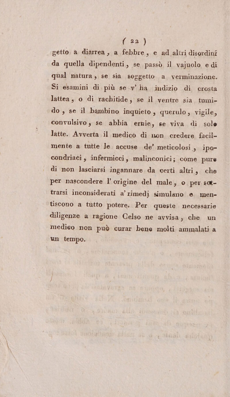 getto. a diarrea, a febbre, e ad altri disordini da quella dipendenti, se passò il vajuolo e di qual natura, se sia soggetto a verminazione. Si esamini di più se-v' ha indizio di crosta lattea, o di rachitide, se il ventre sia. tomi- do , se il bambino inquieto, querulo , vigile, convulsivo , se abbia ernie, se viva di sole latte. Avverta il medico di non credere facil- mente a tutte le. accuse de’ meticolosi , ipo condriaci , infermicci, malinconici; come pure di non lasciarsi ingannare da certi altri, che per nascondere l’ origine del male, o per sat- trarsi inconsiderati a’ rimedj simulano e. men- tiscono a tutto potere. Per queste necessarie diligenze a ragione Celso ne avvisa, che un medieo non può curar bene molti ammalati a un tempo.