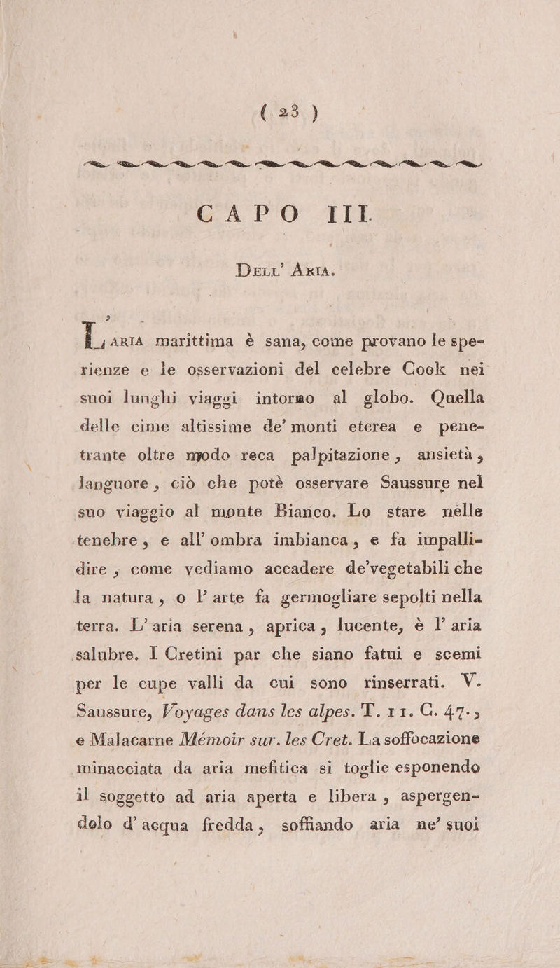 Di e “© Cla. Cie. ©C-. &lt;i dt ©. dif a. ci. dt. i GA PO IL DeLr' ARIA. 2 È I _4ARIA marittima è sana, cone provano le spe- rienze e le osservazioni del celebre Cock nei suoi lunghi viaggi intorao al globo. Quella delle cime altissime de’ monti eterea e pene- trante oltre npodo reca palpitazione » ansietà, languore, ciò che potè osservare Saussure nel suo viaggio al monte Bianco. Lo stare nelle tenebre, e all'ombra imbianca, e fa impalli- dire, come vediamo accadere de’vegetabili che la natura, o Parte fa germogliare sepolti nella terra. L'aria serena, aprica, lucente, è l’ aria «salubre. I Cretini par che siano fatui e scemi per le cupe valli da cui sono rinserrati. V. Saussure, Voyages dans les alpes. T. 11. G. 47.5 e Malacarne Ménuoir sur. les Cret. La soffocazione minacciata da aria mefitica si toglie esponendo il soggetto ad aria aperta e libera , aspergen- delo d’acqua fredda, soffiando aria ne’ suoi lÀ