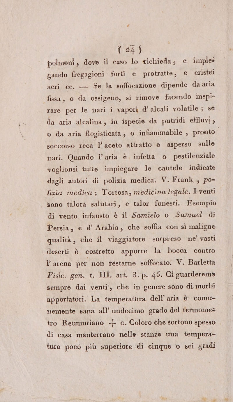 polmeni, dove îl caso lo richieda, e impies gando fregagioni forti e protratte, € cristei acri ec. — Se la soffocazione dipende da aria fissa, o da ossigeno, sì rimove facendo inspi- rare per le nari i vapori d’ alcali volatile ; se da aria alcalina, in ispecie da putridi effluv] 4 o da aria flogisticata, o infiammabile , pronto soccorso teca l’ aceto attratto e asperso sulle nari. Quando l’aria è infetta o pestilenziale voglionsi tutte impiegare le cautele indicate dagli autori di polizia medica. V. Frank , po- lizia medica ; Tortosa, medicina legale. I venti sono talorà salutari, e talor funesti. Esempio di vento infausto è il Samielo o Samuel di Persia, e d’ Arabia, che soffia con sì maligne qualità, che il viaggiatore sorpreso ne’ vasti deserti è costretto apporre la bocca contro l’ arena per non testarne soffocato. V. Barletta Fisic. gen. t. III. art. 3. p. 45. Ci guarderemo sempre dai venti, che in genere sono di morbi apportatori. La temperatura dell’aria è comu- nemente sana all’ undecimo grado del termome= tro Reumuriano -|- 0. Coloro che sortono spesso di casa manterrano nelle stanze una tempera= tura poco più superiore di cinque o sci gradi