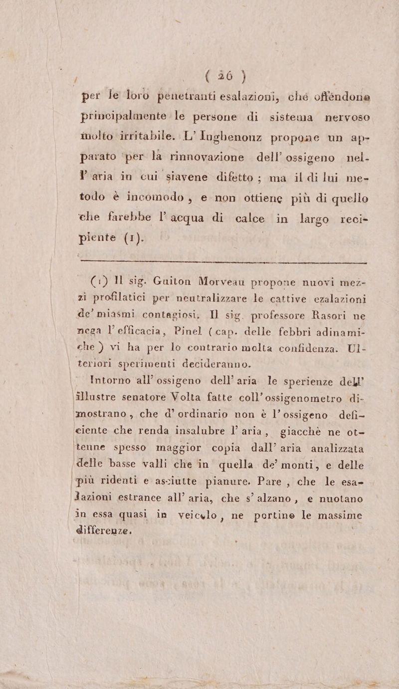 / magri (E (o per le loro penetranti esalazioni, ché offéendonie principalmente le persone di sistema nervoso molto irritabile. L’ Inghenonz propone un ap- parato ‘per la rinnovazione dell’ ossigeno nel- l’aria in cui siavene difetto ; ma il di lui me- todo è incomodo , e non ottiene più di quello che farebbe l’acqua di calce in largo reci- piente (1). ESM st pinta A Ride (:) Il sig. Guiton Morveau propone nuovi mez- zì profilatici per neutralizzare le cattive ezalazioni de’ miasmi contagiosi, Il sig. professore Rasori ne nega l'efficacia, Pinel (cap. delle febbri adinami- che ) vi ha per lo contrario molta confidenza. Ul- teriori sperimenti decideranno. . Intorno all’ ossigeno dell’ aria le sperienze dell’ \illustre senatore Volta fatte coll’ossigenometro di- ‘imostrano , che d’ ordinario non è l’ossigeno defi- «eiente che renda insalubre l’ aria, giacchè ne ot- ‘tenne spesso maggior copia dall’ aria analizzata | + è Ss . Ci delle basse valli che in quella de’ monti, e delle (più ridenti e asciutte pianure. Pare , che le esa- | . . Jazioni estranee all’ aria, che s’ alzano, e nuotano in essa quasi in veicylo, ne portine le massime differenze.