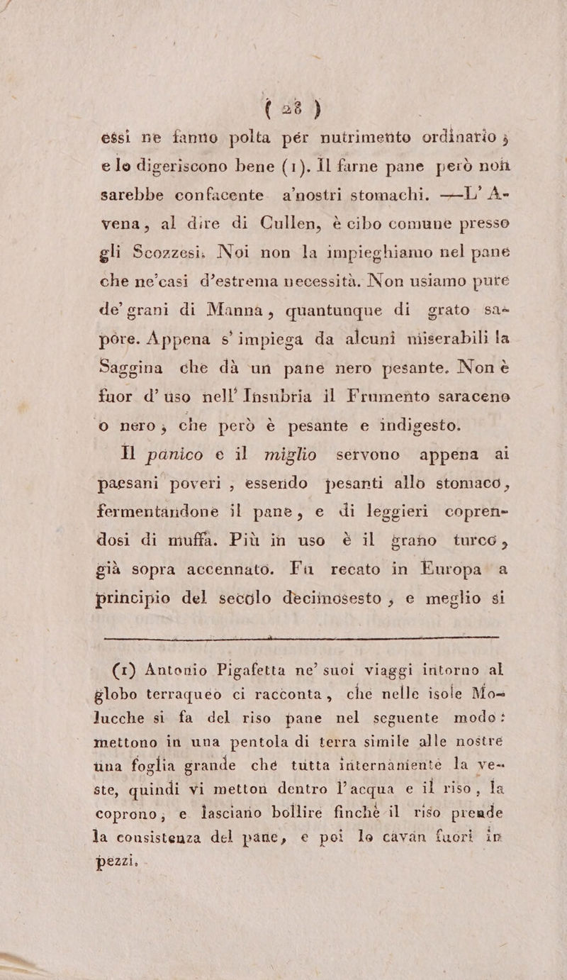 essi ne fanno polta pér nutrimetito ordinario ; e lo digeriscono bene (1). Il farne pane però nofi sarebbe confacente a’nostri stomachi. —L' A- vena, al dire di Cullen, è cibo comune presso gli Scozzesi. Noi non la impieghiamo nel pane che ne’casi d’estrema necessità. Non usiamo pute de’ grani di Manna, quantunque di grato sa- pore. Appena s' impiega da alcuni miserabili la Saggina che dà un pane nero pesante. Non è fuor d’ uso nell’ Insubria il Frumento saraceno ‘0 nero, che però è pesante e indigesto. H panico e il miglio servono appena ai paesani poveri ; esserdo pesanti allo stomaco, fermentaridone il pane, e di leggieri copren- dosi di muffa. Più in uso è il grano turco, già sopra accennato. Fa recato in Europa a principio del secolo deciinosesto ;} e meglio si (1) Antonio Pigafetta ne’ suoi viaggi intorno al globo terraqueo ci racconta, che nelle isole Mo- lucche si fa del riso pane nel seguente modo: mettono in una pentola di terra simile alle nostre una foglia grande ché tutta iriternaniente la ve- ste, quindi vi metton dentro l’acqua e il riso, la coprono; e lasciario bollire finchè il riso prende la consistenza del pane, e poi lo cavan fuori in pezzi.