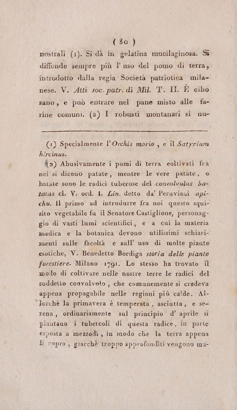 nostrali (1). Si dà in gelatina mucilaginosa. Si diffonde sempre più l'uso del pomo di terra, introdotto dalla regia Società patriotica mila- nese. V. Atti soc. patr. di Mil. T. ll. È cibo sano, e può entrare nel pane misto alle fa- rine comuni. (2) I robusti montanari si nu- (1) Specialmente l’Orchis morio , e il Satyrium hircinus. 2) Abusivamente i pomi di terra eoltivati fra noi si dicono patate, mentre le vere patate, o batate sono le radici tuberose del convolvulus da- tatas cl. V. ord. I. Lin. detto da’ Peruviani api- chu. Il primo ad introdurre fra noi questo squi- sito vegetabile fu il Senatore Castiglione, personag- gio di vasti lumi scientifici, e a cui la materia medica e la botanica devono utilissimi schiari- menti sulle facoltà e sull’ uso di molte piante esotiche, V. Benedetto Bordiga storia delle piante forestiere. Milano 1791. Lo stesso ha trovato il modo di coltivare nelle nostre terre le radici del suddette convolvolo , che comunemente si credeva appena propagabile nelle regioni più ca!de. Al- lorchè la primavera è temperata , asciutta, e se- rena, ordinariamente sul principio d’ aprile si piautano i tubercoli di questa radice, in parte esposta a mezzodì , in modo che la terra appena li copra, giacchè troppo approfonditi vengono ma-