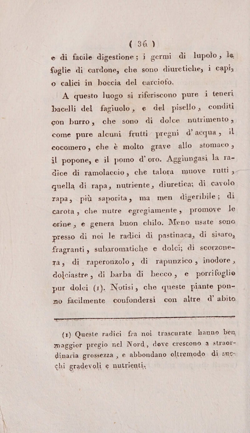 e di facile digestione; i germi di lupolo , le foglie di cardone, che sono diuretiche, i capi, o calici in boccia del carciofo. A questo luogo si riferiscono pure i tenerì bacelli del fagiuolo, e del pisello, conditi con burro, che sono di dolce nutrimento + come pure alcuni frutti pregni d'acqua, il cocomero, che è molto grave allo stomaco , il popone, e il pomo d’oro. Aggiungasi la ra- quella di rapa, nutriente , diuretica; di cavolo rapa, più saporita, ma men digeribile; di carota, che nutre egregiamente, promove le orine , e genera buon chilo. Meno usate sono presso di noi le radici di pastinaca, di sisaro, fragranti, subaromatiche e dolci; di scorzone= ya, di raperonzolo, di rapunzico , inodore , dolciastre, di barba di becco, e porrifoglio pur dolci (1). Notisi, che queste piante pon- no facilmente confondersi con altre d’ abito. maggior pregio nel Nord, dove crescono a straor- dinaria grossezza , e abbondano oltremodo di sue- chi gradevoli e nutrienti.