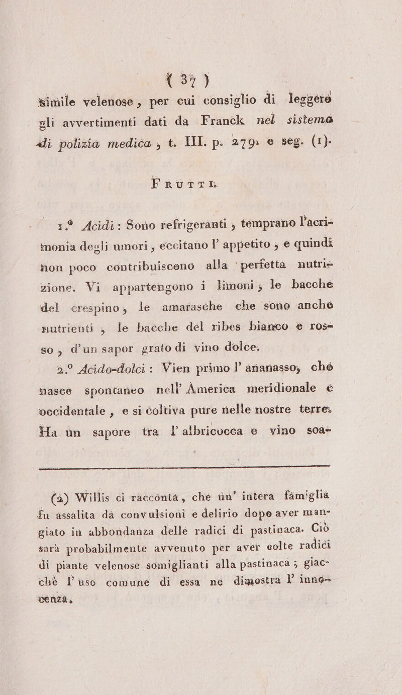 LI so Rien &lt; y ® oo 40 &lt; IRAN Hi simile velenose, per cui consiglio di leggere gli avvertimenti dati da Franck nel sistema di polizia medica , t. III. p. 279: e seg. (1). FruTTI 19 Acidi: Sono refrigeranti ) temprano l’acri- monia degli umori , eccitano l’ appetito , e quindi non poco contribuiscono alla ‘ perfetta nutrie zione. Vi appartengono i limoni, le bacche del crespino, le amarasche che ‘sono anche nutrienti , le bacche del ribes biamco e ross so, d’un sapor grato di vino dolce. 2° Acido-dolci: Vien primo l’ ananasso, ché masce spontaneo nell’ America meridionale e vecidentale , e si coltiva pure nelle nostre terre. &gt; I Ha un sapore tra l’albricocca e vino soa- L vr i (4) Willis ci racconta, che uu’ intera famiglia fu assalita da convulsioni e delirio dopo aver man- giato in abbondanza delle radici di pastinaca. Ciò sarà probabilmente avvenuto per aver golte radici di piante velenose somiglianti alla pastinaca ; glac- chè l'uso comune di essa ne dimostra Vl inno- cenza,