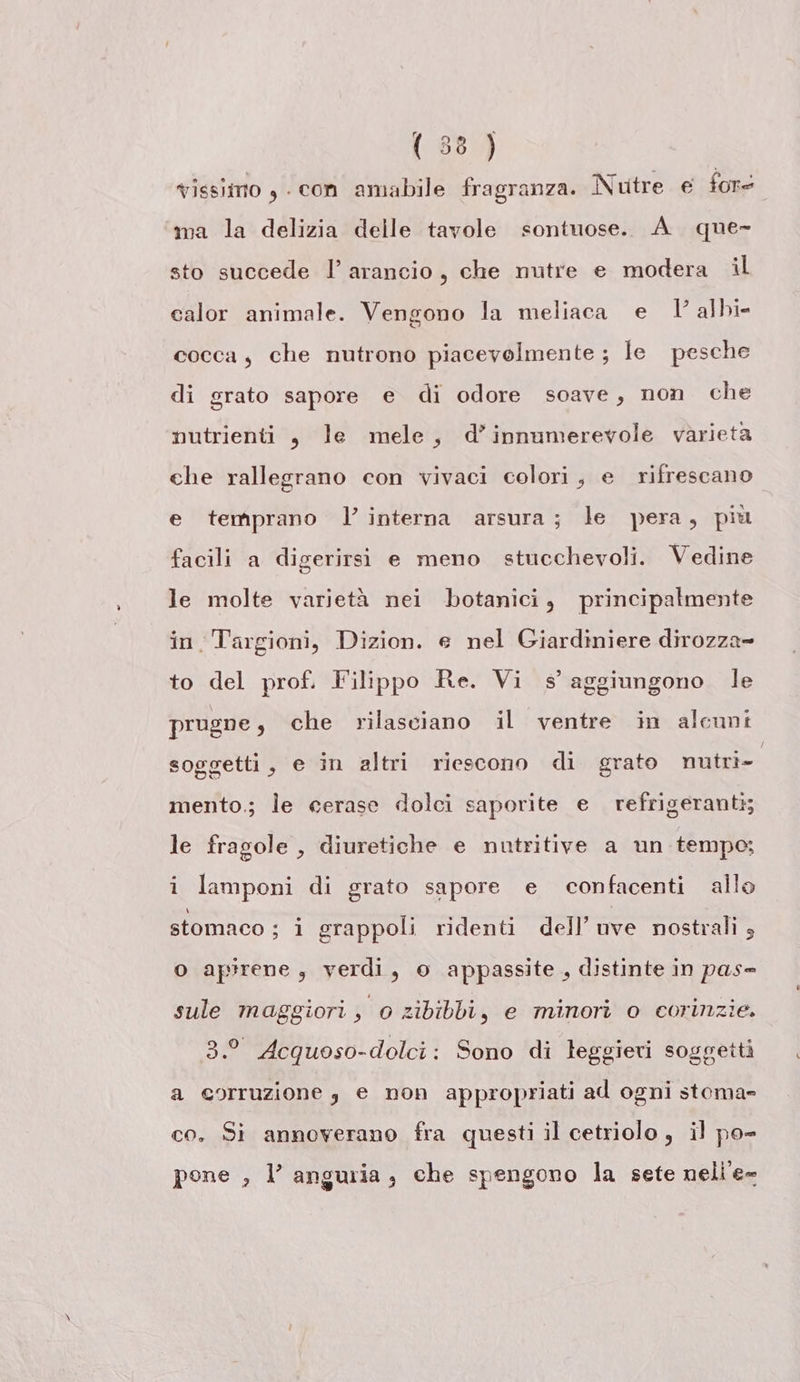 vissimo , - con amabile fragranza. Nutre e fore ma la delizia delle tavole sontuose. A que- sto succede l’ arancio, che nutre e modera il calor animale. Vengono la meliaca e V albi cocca, che nutrono piacevolmente ; le pesche di grato sapore e di odore soave, non che nutrienti, le mele, d’innumerevole varietà ehe rallegrano con vivaci colori, e rifrescano e temprano l’ interna arsura; le pera, più facili a digerirsi e meno stucchevoli. Vedine le molte varietà nei botanici, principalmente in. Targioni, Dizion. e nel Giardiniere dirozza= to del prof. Filippo Re. Vi s aggiungono le prugne , che rilasciano il ventre in alcuni soggetti, e in altri riescono di grato nmutri- mento.; le cerase dolci saporite e refrigeranti; le fragole , diuretiche e nutritive a un tempo; i lamponi di grato sapore e confacenti allo stomaco ; i grappoli ridenti dell’ uve nostrali 3 O apirene, verdi, o appassite , distinte in pas= sule maggiori, 0 zibibbi, e minori o corinzie. 3.° Acquoso-dolci: Sono di leggieri soggetti a corruzione , e non appropriati ad ogni stoma= co. Si annoverano fra questi il cetriolo, il po- ? mi VI 3 pone , l’ anguria, che spengono la sete nelle=