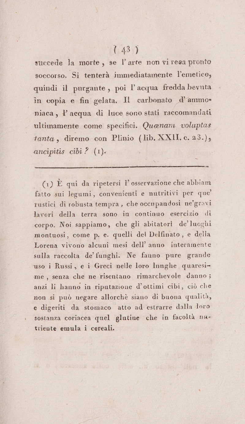143) succede la morte, se l’arte non vi reea pronto soccorso. Si tenterà immediatamente l’emetico, quindi il purgante, poi l’acqua fredda bevnta in copia e fin gelata. Il carbonato d’ammos niaca, l’acqua di luce sono stati raccomandati ultimamente come specifici. Quaenam voluptas tanta , diremo con Plinio (lib. XXIII, c. 23.), ancipitis cibi 2 (1) (1) È qui da ripetersi 1’ osservazione che abbiam fatto sui legumi, convenienti e nutritivi per que rustici di robusta tempra, che occupandosi ne'gravi lavori della terra sono in continuo esercizio di corpo. Noi sappiamo, che gli abitatori de’ luoghi montuosi, come p. e. quelli del Delfinato, e della Lorena vivono alcuni mesi dell’ anno interamente sulla raccolta de’ funghi. Ne fanno pure grande ‘uso i Russi, e i Greci nelle loro Innghe quaresi- me, senza che ne risentano rimarchevole danno; anzi li hanno in riputazione d’ottimi cibi, ciò che non si può negare allorchè siano di buona qualità, e digeriti da stomaco atto ad estrarre dalla loro sostanza coriacea quel glutine che in facoltà nu- triente emula i cereali.