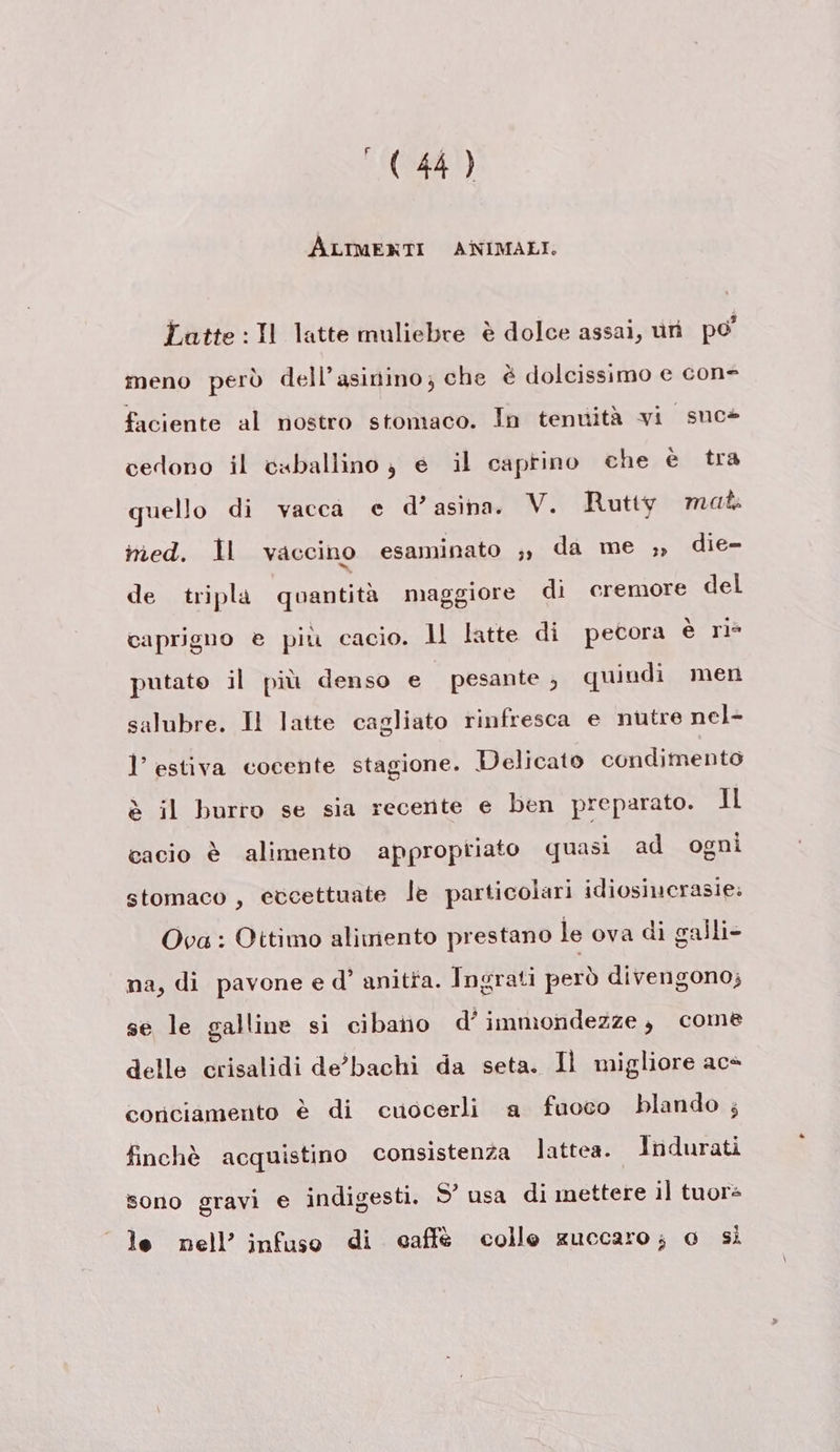 ‘ ALIMENTI ANIMALI. Latte :Il latte muliebre è dolce assai, uri po’ meno però dell’asinino; che è dolcissimo e con- faciente al nostro stomaco. In tenuità vi suc» cedono il caballino; e il caprino che è tra quello di vacca e d’ asina. V. Rutty mat med. Ìl vaccino esaminato ;, da me ,, die- de tripla quantità maggiore di cremore del caprigno e più cacio. ll latte di pecora è ri= putato il più denso e pesante, quindi men salubre. Il latte cagliato rinfresca e nutre nel- l’ estiva cocente stagione. Delicato condimento è il burro se sia recente e ben preparato. Il cacio è alimento approptiato quasi ad ogni stomaco, etcettuate le particolari idiosiucrasie: Ova : Ottimo alimento prestano le ova di galli- na, di pavone e d’ anitta. Ingrati però divengono; se le galline si cibano d’ immondezze, come delle crisalidi de’'bachi da seta. 1l migliore ace conciamento è di cuocerli a fuoco blando ; finchè acquistino consistenza lattea. Indurati sono gravi e indigesti. 5° usa di mettere il tuora le nell’ infuso di caffe colle zuccaro; o si