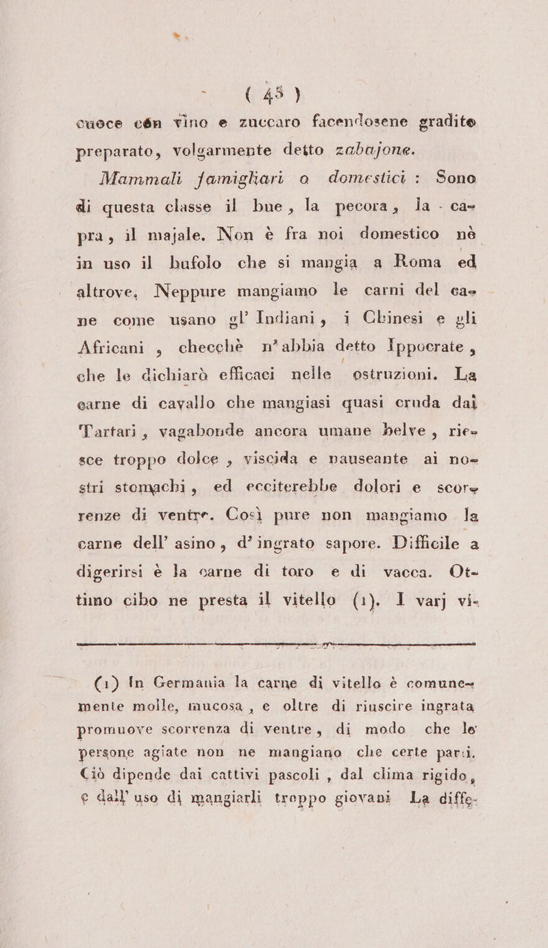 ae) cuoce eén vino e zuccaro facendosene gradito preparato, volgarmente deito zabajone. Mammali famigliari o domestici : Sono di questa classe il bue, la pecora, ia - ca- pra, il majale. Non è fra noi domestico nè. in uso il bufolo che si mangia a Roma ed altrove, Neppure mangiamo le carni del ca ne come usano gl’ Indiani, i Clinesi e gli Africani , checchè n’abbia detto Ippocrate, che le dichiarò efficaci nelle ostruzioni. La carne di cavallo che mangiasi quasi cruda dai Tartari, vagaborde ancora umane belve, rie» sce troppo dolce , viscida e nauseante ai no- stri stomachi, ed ecciterebbe dolori e score renze di ventre. Cocì pure non mangiamo la carne dell’ asino, d’ingrato sapore. Difiale a digerirsi è la carne di toro e di vacca. Ot- timo cibo ne presta il vitello (1). 1 var) vi- (--— rrsssetnzzia -——__m_____@nrrr 9% (1) In Germania la carne di vitello è comune= mente molle, mucosa , e oltre di riuscire ingrata promuove scorrenza di ventre, di modo che le persone agiate non ne mangiano che certe parii. Ciò dipende dai cattivi pascoli , dal clima rigido, e dall'uso di mangiarli troppo giovani La diffe-