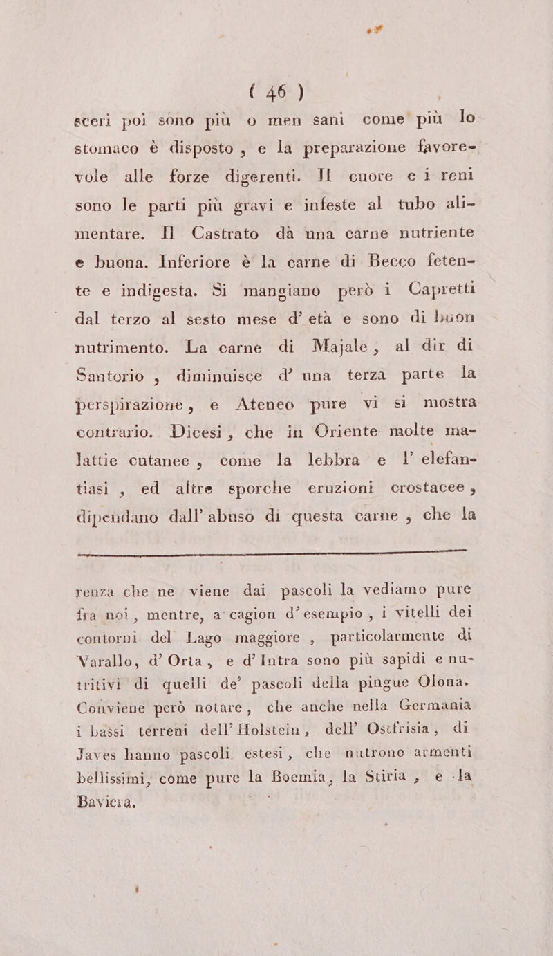 ed (46 ) | eteri poi sono più o men sani come più lo stomaco è disposto , e la preparazione favore» vole alle forze digerenti. JI cuore e i reni sono le parti più gravi e infeste al tubo ali mentare. Il Castrato da una carne nutriente e buona. Inferiore è la carne di Becco feten- te e indigesta. Si mangiano però i Capretti dal terzo al sesto mese d’ età e sono di buon nutrimento. La carne di Majale, al dir di Santorio , diminuisce d’ una terza parte la perspirazione , e Ateneo pure vi si mostra contrario. Dicesi, che in Oriente molte ma- lattie cutanee, come la lebbra e | elefan- tiasi , ed altre sporche eruzioni crostacee, dipendano dall’ abuso di questa carne , che la ret a ie it da El i Maree renza che ne viene dai pascoli la vediamo pure fra noi, mentre, a'cagion d’esempio , i vitelli dei contorni. del Lago maggiore , particolarmente di Varallo, d’ Orta, e d’Intra sono più sapidi e nu- tritivi di quelli de’ pascoli della pingue Olona. Conviene però notare, che anche nella Germania i bassi terreni dell’ Holstein, dell’ Ostfrisia, di Javes hanno pascoli estesi, che natrono armenti bellissimi, come pure la Boemia, la Stiria , e la. Baviera.