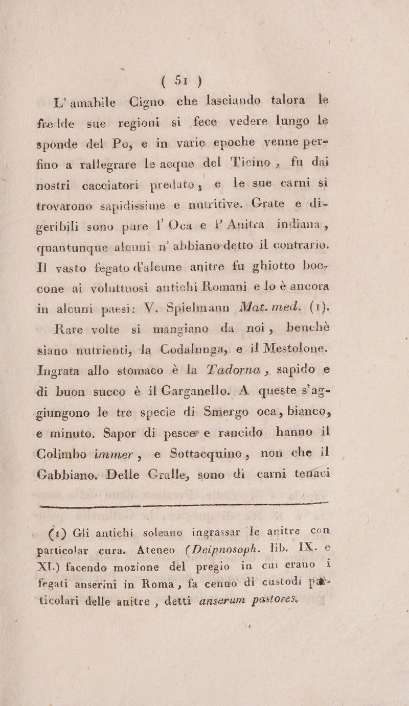 L’amabile Cigno che lasciando talora le fredde sue regioni si fece vedere lungo le sponde del Po, e in varie epoche venne per- fino a rallegrare le acque del Ticino, fu dai nostri cacciatori predatoy e le sue carni si trovarono sapidissime e nutritive. Grate e di- geribili sono pure l Oca e È Anitea indiana, quantunque alcuni n° abbiano-detto il contrario. Il vasto fegato d’alcune anitre fu ghiotto boc- cone ai voluttuosi antichi Romani e lo è ancora in alcuni paesi: V. Spielmann Mat. med. (1). Rare volte si mangiano da noi, benchè siano nutrienti, la Godalunga, e il Mestolone. Ingrata allo stomaco è la Tadorna , sapido e di buon succo è il Garganello. A queste s'ag- giungono le tre specie di Smergo oca, bianco, e minuto, Saper di pesce» e rancido hanno il Colimbo immer, e Sottacquino, nori che il Gabbiano. Delle Gralle, sono di carni teraci e RS TIE (1) Gli antichi soleano ingrassar ‘le anitre con particolar cura. Ateneo (Deipnosoph. lib. IX. e XI.) facendo mozione del pregio in cui erano i fegati anserini in Roma, fa cenno di custodi palt- ticolari delle anitre , detti anserum pastores.