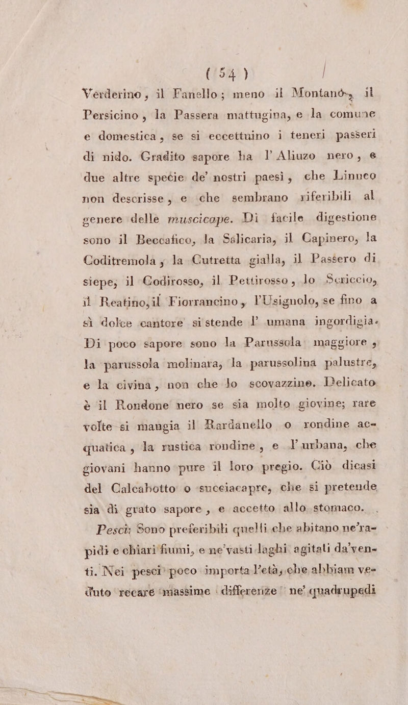 Verderino , il Fanello; meno il Montanò, il Persicino , la Passera mattugina, e la comune e domestica, se si eccettuino i teneri passeri di nido. Gradito sapore ha l Aliuzo nero, e non descrisse, e che sembrano riferibili al genere delle muscicope. Di facile digestione sono il Beccatico, la Salicaria, il Capinero, la Coditremola ; la Gutretta gialla, il Passero di siepe; il Godirosso, il Pettirosso, lo .Scriccio, il Reatino,il Fiorrancino, l’Usignolo, se fino a sì dolce cantore si stende 1’ umana ingordigia. Di poco sapore sono la Parnssola. maggiore ; la parvssola molinara, la parussolina palustre, e la civina, non che Jo scovazzine. Delicato è il Rondone nero se sia molto giovine; rare volte si mangia il Rardanello o rondine ac- quatica , la rustica rondine, e urbana, che giovani hanno pure il loro pregio. Ciò dicasi del Calcabotto 0 -suceiacapre, che si pretende sia di grato sapore, e accetto allo stomaco. Pesct: Sono preferibili quelli che abitano ne’ra- pidi e chiari fiumi, e ne'vasti laghi agitali da'ven- ti. Nei pesci’ poco importa letà; che abbiam vee d'uto ‘recare ‘massime : differerize |’ ne’ quadrupedi