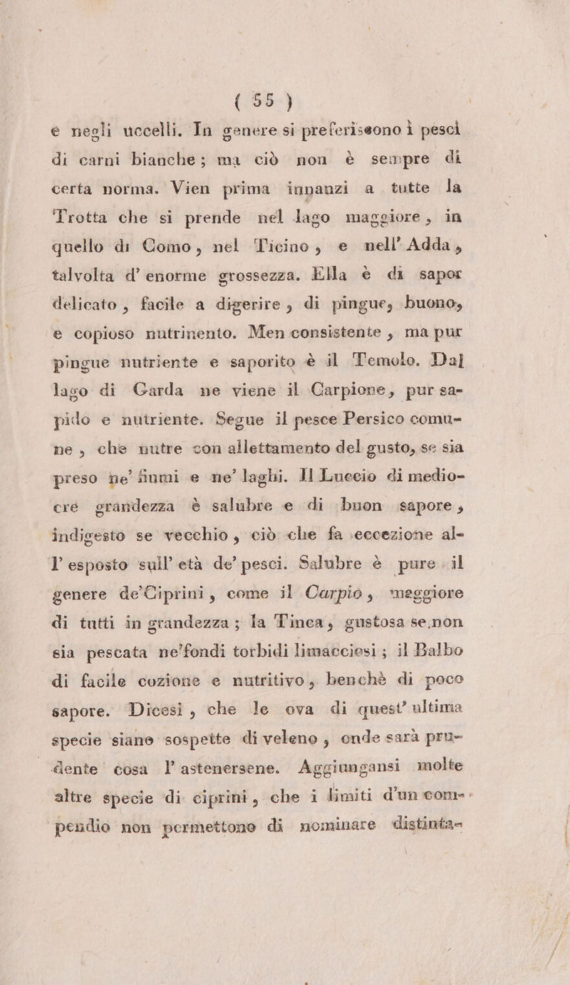 e negli uccelli. In genere si preferiseono Ì pescì di carni bianche; ma ciò non è sempre di certa norma. Vien prima innanzi a tutte la Trotta che si prende nel lago maggiore, in quello di Como, nel Ticino, e mnell’Adda, talvolta d’ enorme grossezza. Ella è di sapor delicato, facile a digerire, di pingue, buono, ‘e copioso nutrinento. Men consistente , ma pur pingue nutriente e saporito è il Temolo. Dal lasco di Garda ne viene il Garpione, pur sa- pido e nutriente. Segue il pesce Persico comu- ne , che nutre con allettamento del gusto, se sia preso he finmi e ne’ laghi. JI Luecio di medio- cre grandezza è salubre e di buon sapore, indigesto se vecchio, ciò che fa eccezione al- 1 esposto sull’ età de’ pesci. Salubre è pure. il genere de'Ciprini, come il Carpio, *meggiore di tutti in grandezza ; la Tinca, gustosa se,.non sia pescata ne'fondi torbidi limaGciesi ; il Balbo di facile cozione e nutritivo, benchè di poco sapore. Dicesi, che le ova di quest’ ultima specie siano sospette di veleno, onde sarà pru- dente’ cosa l’astenersene. Aggiungansi molte altre specie di. ciprini, che i limiti d’un com: pendio non permettono di mominare distinta= \