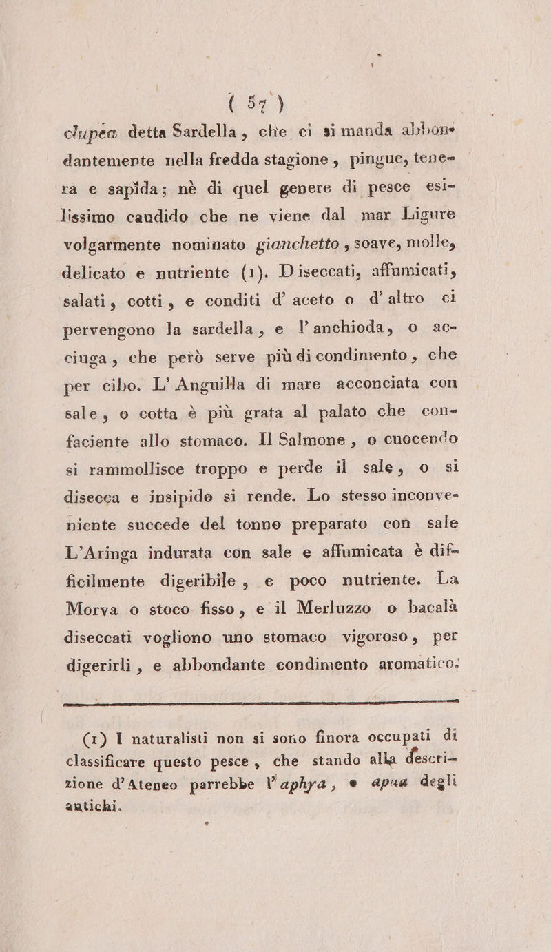 clupea detta Sardella, che ci si manda abbon: dantemerte nella fredda stagione , pingue, tene» ra e sapida; nè di quel genere di pesce esi= lissimo caudido che ne viene dal mar Ligure volgarmente nominato gianchetto , soave, molle, delicato e nutriente (1). D iseccati, affumicati, ‘salati, cotti, e conditi d’ aceto o d'altro ci pervengono la sardella, e l’anchioda, o ac- ciuga, che petò serve più di condimento , che per cibo. L’ Anguilla di mare acconciata con sale, o cotta è più grata al palato che con- faciente allo stomaco. Il Salmone, o cuocendo si rammollisce troppo e perde il sale, o si disecca e insipido si rende. Lo stesso inconve- niente succede del tonno preparato con sale L’Aringa indurata con sale e affumicata è dif- ficilmente digeribile , e poco nutriente. La Morva o stoco fisso, e il Merluzzo o bacalà diseccati vogliono uno stomaco vigoroso, per digerirli, e abbondante condimento aromatico. [E I E TI, ct (1) I naturalisti non si sono finora occupati di classificare questo pesce , che stando alla descri- zione d’Atepeo parrebbe l'aphya, e apua degli antichi.