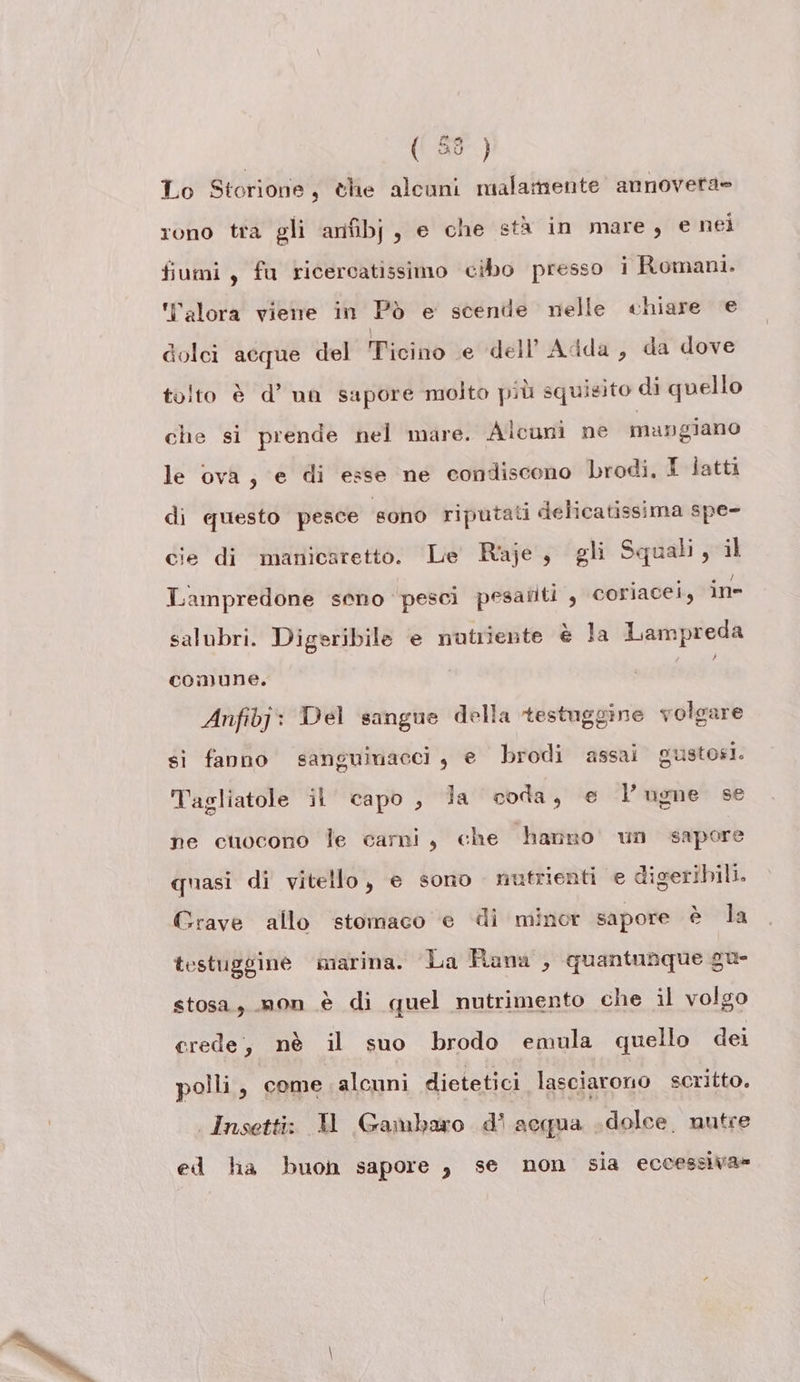 (5) Lo Storione, che alcuni malamente annovera» rono tra gli anfibj, e che stà in mare, e nei fiumi, fu ricercatissimo cibo presso i Romani. ‘alora viene in Pò e scende nelle «chiare e dolci acque del Ticino e dell'Adda, da dove tolto è d’ un sapore molto più squisito di quello che si prende nel mare. Alcuni ne mangiano le ova, e di esse ne condiscono rodi. I latti di questo pesce ‘sono riputati delicatissima spe- cie di manicaretto. ‘Le Raje, gli Squali, il Lampredone seno pesci pesaîiti , coriacei, in salubri. Digeribile e nutriente è la Lampreda comune. Anfibj: Del sangue della testuggine volgare sì fanno sanguinacci, e brodi assai gustosi. Tagliatole il capo, la coda, e l’ugne se ne cuocono le carni, che hanno’ un sapore quasi di vitello, e sono nutrienti e digeribili. Grave allo stomaco e di minor sapore è la testuggine marina. La Hana , quantunque gu- stosa, mon è di quel nutrimento che il volgo erede, nè il suo brodo emula quello dei polli, come alcuni dietetici lasciarono scritto. | Insetti: 1 Gambaro d' acqua dolce. nutre ed lia buon sapore , se non sia eccessiva»