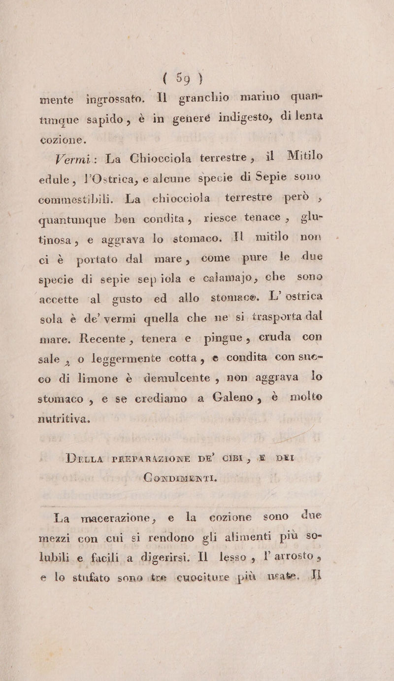 mente ingrossato. Il granchio marino quan tungue sapido, è in generé indigesto, di lenta cozione, Vermi: La Chiocciola terrestre, il Mitilo edule, l'Ostrica, e alenne specie di Sepie sono commestibili. La chiocciola terrestre però , quantunque ben condita, riesce tenace , glu» tinosa, e aggrava lo stomaco. .Il mitilo non ci è portato dal mare, come pure le due specie di sepie sepiola e calamajo, che sono ‘accette ‘al gusto ed allo stomaco. L’ ostrica sola è de’ vermi quella che ne si trasporta dal mare. Recente, tenera e pingue, cruda con sale , o leggermente cotta, e condita con sne- co di limone è demulcente , non aggrava lo stomaco , e se crediamo a Galeno, è molto nutritiva. DELLA PREPARAZIONE DE’ CIBI, E DEI CONDIMENTI. La macerazione, e la ceozione sono due mezzi con cui si rendono gli alimenti più so» lubili e facili a digerirsi. Il lesso, l'arrosto, e lo stufato sono tre ‘cuociture più. usate. AL