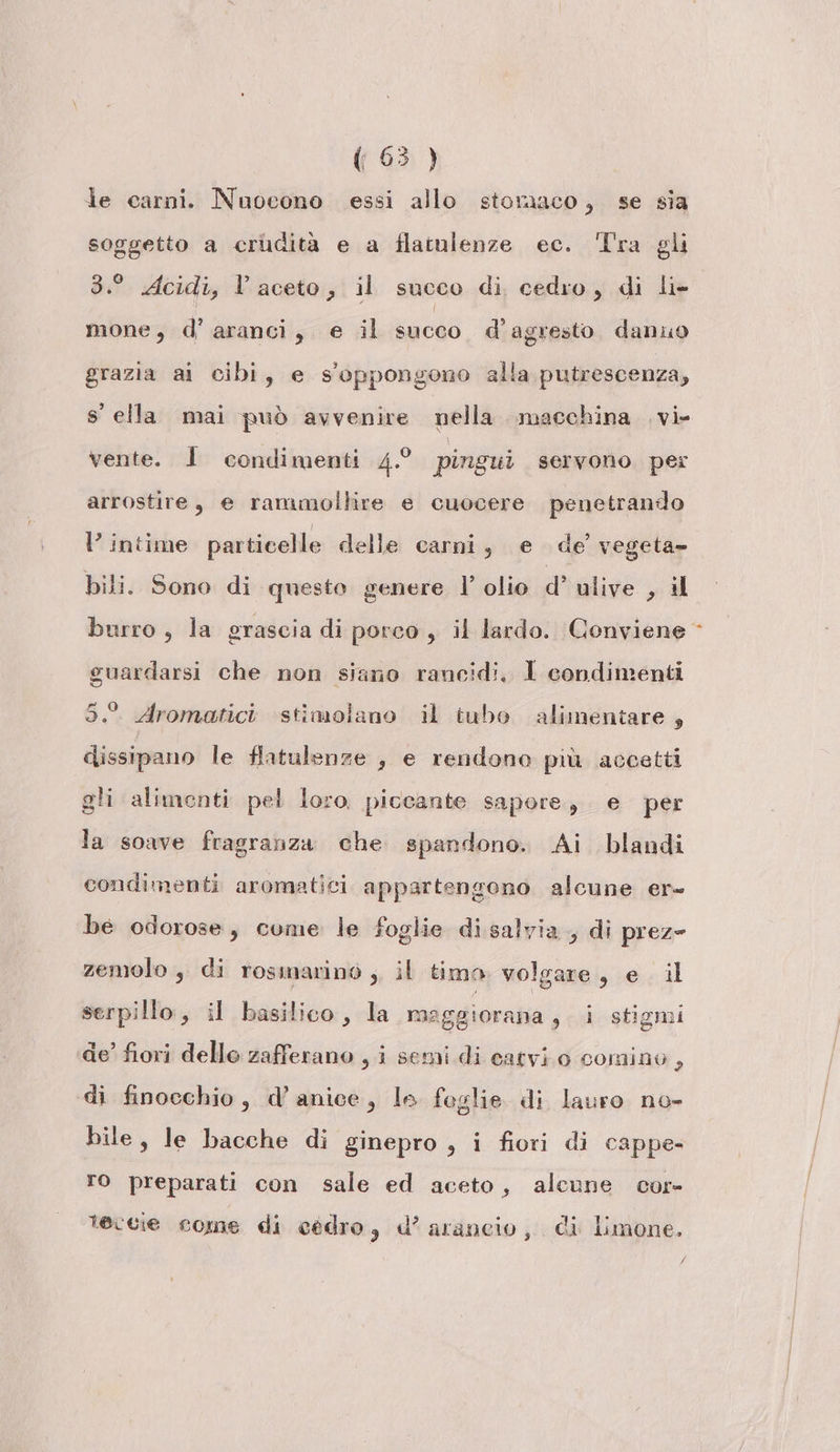 le carni. Nuocono essi allo stomaco, se sia soggetto a crudità e a flatulenze ec. ‘Tra gli 3.° Acidi, Vl aceto, il succo di cedro, di li- mone, d’ aranci, e il succo d’agresto danuo grazia ai cibi, e s'oppongono alla putrescenza, s' ella mai può avvenire nella. macchina .vi- vente. 1 condimenti 4.0 pingui servono per arrostire, e rammollire e cuocere penetrando V intime particelle delle carni, e de’ vegeta» bili. Sono di questo genere l’ olio d’ ulive , il burro , la grascia di porco , il lardo. Conviene guardarsi che non siano rancidi, 1 condimenti 5. Aromatici stimolano il tubo alimentare , dissipano le flatulenze , e rendono più accetti gli alimenti pel loro piccante sapore, e per la soave fragranza che spandono. Ai blandi condimenti aromatici appartengono alcune er- be odorose, come le foglie disalvia , di prez= zemolo , di rosmarino ;. il timo. volgare, e il serpillo, il basilico, la maggiorana , i stigmi de’ fiori dello zafferano , i semi di catvi.o cominu, di finocchio, d’anice, le foglie di lauro no- bile, le bacche di ginepro , i fiori di cappe- To preparati con sale ed aceto, alcune cor- teccie come di cédro, d’ arancio, di limone. f