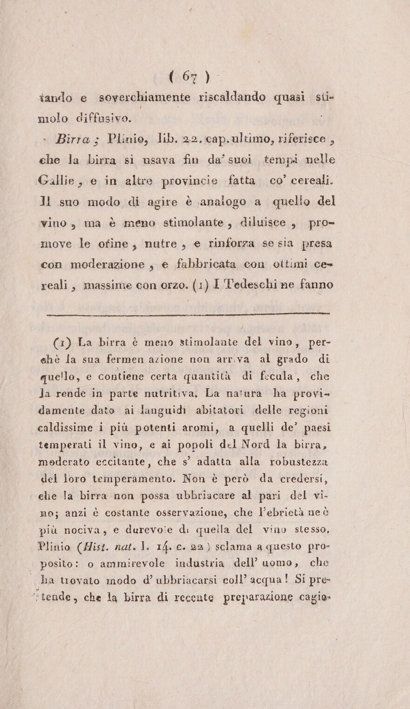 (109 )- tando e soverchiamente riscaldando quasi sii molo diffusivo. . Birra ; Plinio, lib. 22. cap.ultimo, riferisce , che la birra si usava fin da’ suoi tempi nelle Gallie, e in altre provincie fatta. co’ cereali. Ji suo modo di agire è analogo a quello del vino, ma è meno stimolante, diluisce , pro- move le ofine, nutre , e rinforza se sia presa con moderazione s e fabbricata con oitimi ce» reali, massime con orzo. (1) 1 Tedeschi ne fanno e ee een n (3) La birra è meno stimolante del vino, per- ehe la sua fermen azione non arriva al grado di que!lo, e contiene certa quantità di fecula, che Ja rende in parte nutritiva, La natura ha provi- damente dato ai languidi abitatori delle regioni caldissime i più potenti aromi, a quelli de’ paesi temperati il vino, e ai popoli del Nord la birra, moderato eccitante, che s’ adatta alla robustezza del loro temperamento. Non è però da credersi, che la birra non possa ubbriacare al pari del vi- no; anzi è costante osservazione, che l’ebrietà ne è più nociva, e durevo'e di quella del vino stesso, Plinio (Mist. nat. 1. 14. c. 22) sclama a questo pro» posito: o ammirevole industria dell’ uomo, che ha trovato modo d’ ubbriacarsi coll’ acqua! Si pre- tende, che la birra di recente preparazione cagia»