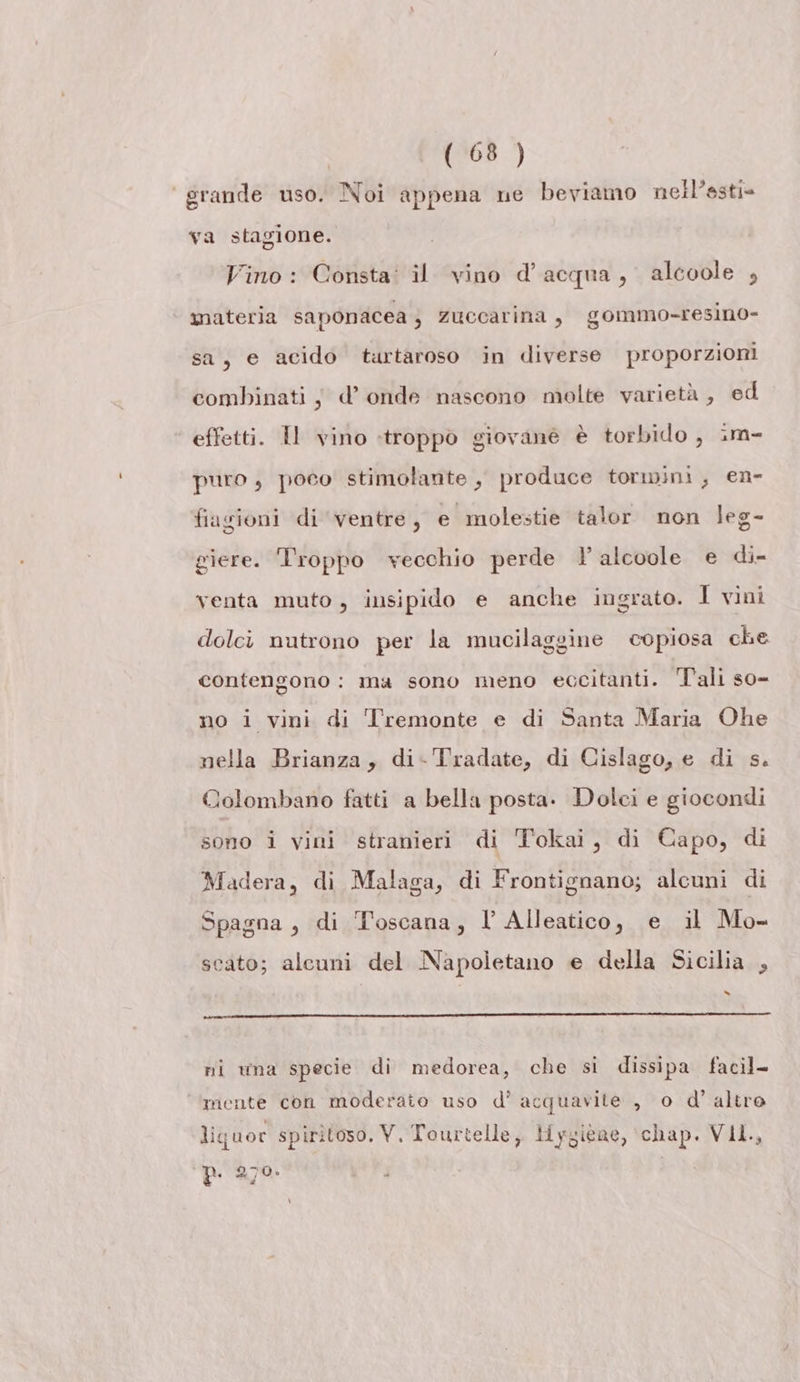 grande uso. Noi appena ne beviamo nell’astie va stagione. Vino: Consta: il vino d’acqua, alcoole , materia saponacea 4 zuccarina, gommo-resino- sa, e acido turtaroso in diverse proporzioni combinati j d’ onde nascono molte varietà, ed effetti. Il vino «troppo giovane è torbido , im- puro ; poco stimolante , produce tormini, en- fiagioni di ventre, e molestie talor non leg- giere. Troppo vecchio perde ? alcoole e di- venta muto , insipido e anche ingrato. I vini dolci nutrono per la mucilaggine copiosa che contengono: ma sono meno eccitanti. Tali so- no i vini di Tremonte e di Santa Maria Ohe nella Brianza, di- Tradate, di Cislago, e di s. Colombano fatti a bella posta. Dolci e giocondi sono i vini stranieri di Tokai, di Capo, di Madera, di Malaga, di Frontignano; alcuni di Spagna, di Toscana, l Alleatico, e il Mo- scato; alcuni del Napoletano e della Sicilia , le ni wna specie di medorea, che si dissipa facil- ‘mente con moderato uso d' acquavite , o d’ altro liguor spiritoso, V, Tourtelle, Hygiene, chap. VIl., p. 270.