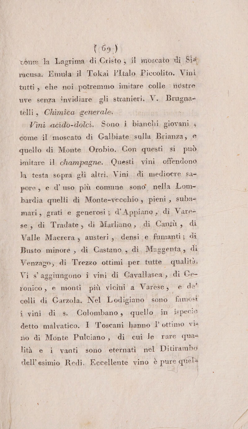 vente la Lagrima di Cristo } il moscato di Sia racusa. Emula il Tokai l'Italo Piccolito. Vini tutti, ehe noi potremmo imitare colle : nostre uve senza invidiare gli stranieri, V. Brugna= telli, Chimica generale. Vini acido-dolci. Sono i bianchi giovani ; come il moscato di Galbiate. sulla Brianza, e quello di Monte Orobio. Con questi si. può imitare il champagne. Questi vini offendono la testa sopra gli altri. Vini di mediocre sa- pore , e d’ uso più comune sono. nella Lom- bardia quelli di Monte-vecchio , pieni , suba» mari, grati e generosi; d’Appiano , di. Vare- se, di Tradate, di Marliano, di Cantù, di Valle Macrera ; austeri,. densi e fumanti; di Busto minore , di Castano , di. Maggenta, di Venzago, di Trezzo ottimi per tutte. qualità, Vi s' aggiungono i vini di Cavallasca, di Ge- ronico, e monti più vicini a Varese, e de colli di Garzola. Nel Lodigiano sono famosi i vini di s. Colombano, quelio in ispecio detto malvatico. I Toscani hanno l' ottimo vis no di Monte Pulciano, di cui Je rare qua lità e i vanti sono eternati nel Ditirambo dell’esimio Redi. Eccellente vino è pure guiela = \