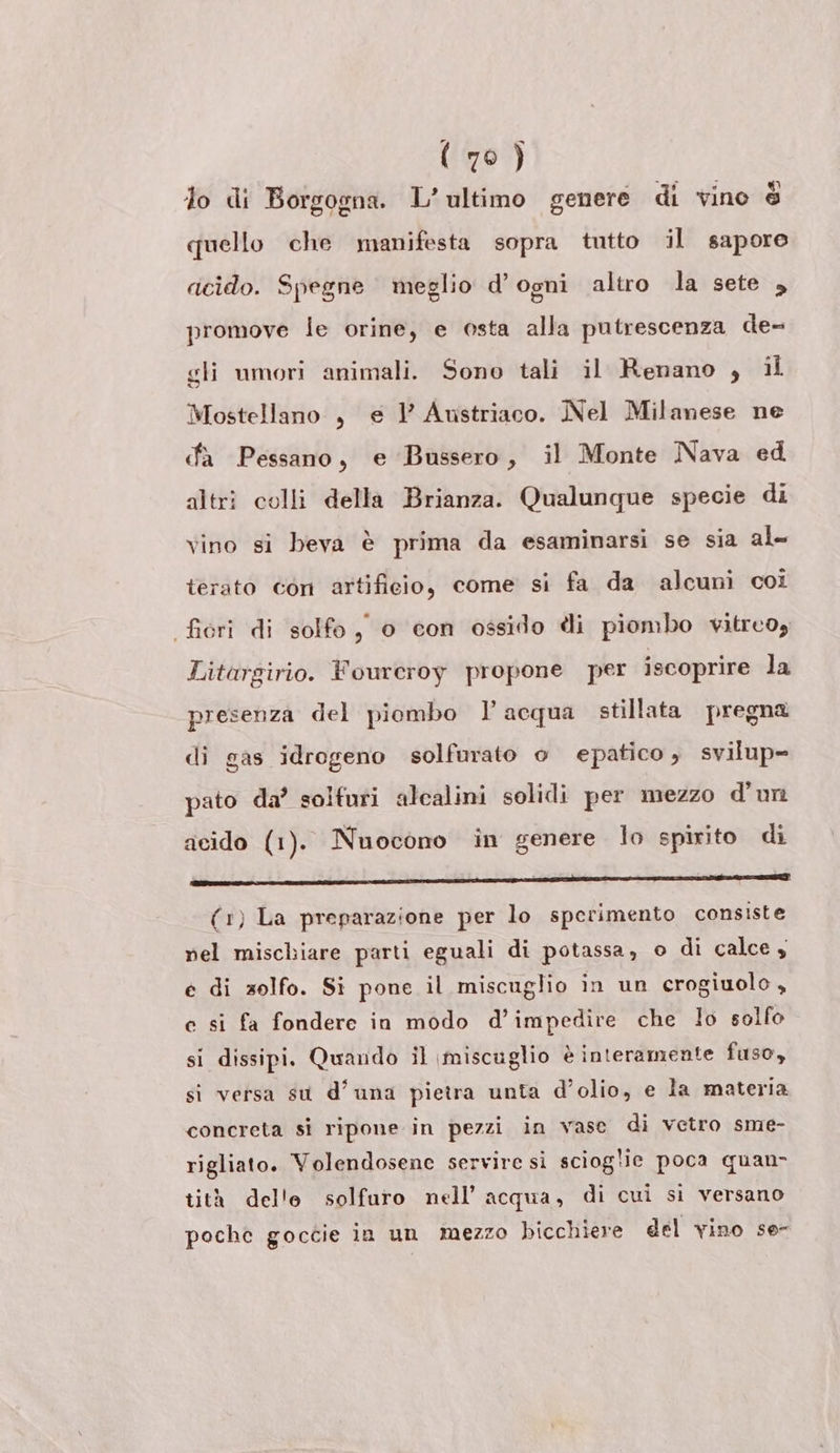 lo di Borgogna. L'ultimo genere di vino è quello che manifesta sopra tutto il sapore dicido. Spegne meglio d'ogni altro la sete , promove le orine, e osta alla putrescenza de- gli umori animali. Sono tali il Renano , il Mostellano , e l Austriaco. Nel Milanese ne da Pessano, e Bussero, il Monte Nava ed altri colli della Brianza. Qualunque specie di vino si beva è prima da esaminarsi se sia al- terato con artificio, come si fa da alcuni coi fiori di solfo, o con ossido li piombo vitreo, Litargirio. Fourcroy propone per iscoprire la presenza del piombo ’ acqua stillata pregna di gas idrogeno solfurato o epatico , svilup= pato da’ solfuri alcalini solidi per mezzo d'un acido (1). Nuocono in genere lo spirito di (1) La preparazione per lo sperimento consiste nel mischiare parti eguali di potassa, o di calce, e di zolfo. Si pone il miscuglio ìin un crogiuolo , c si fa fondere in modo d’impedire che lo solfo si dissipi. Quando il \miscuglio è interamente fuso, si versa su d’una pietra unta d’olio, e la materia concreta sì ripone in pezzi in vase di vetro sme- rigliato. Volendosene servire sì scioglie poca quan- tità delle solfuro nell’ acqua, di cui si versano poche goccie in un mezzo bicchiere del vino se-