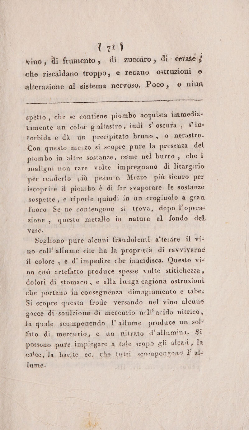 xino, di frumento , di zuccaro, di cerase $ che riscaldano troppo, e recano ostruziolii e alterazione al sistema nervoso. Poco, e niun = Da SRI cl (SETE DE ORAO SANR a spetto , che se contiene se piombo e Liga immedia- tamente un color gialtastro, indi s’ oscura , s’ in- torbida e dà un precipitato bruno , o nerastro. Con questo me:zo si scopre pure la presenza del piombo in altre sostanze, come nel burro, che i maligni non rare volte impregnano di litargirio ‘pér renderlo yiù pesan e. Mezzo più sicuro per iscoprire il piombo è di far svaporare le sostanze sospette, € riporle quindi in àn crogiuolo a gran fuoco. Se ne contengono si treva, dopo l’opera- zione , questo metallo in natura al fondo del vasè. Sogliono pure alcuni fraudolenti alteràre il vi- no coll’ allume che ha la propretà di ravvivarne il colore , e d’ impedire che inacidisca. Questo vi- no così artefatto produce spesse volte stitichezza , dolori di stomaco, e alla lunga cagiona ostruzioni che portano in conseguenza dimagramento e tabes Si scopre questa frode versando nel vino alcune gocce di soulzione di mercurio nell’ acido nitrico, la quale scomponendo | alluine produce un sol- fato di. mercurio, e un nitrato d’allumina. $i possono pure impiegare a tale scopo gli alcati, la calce, la barite cc, che intti scompongono l'al lume.