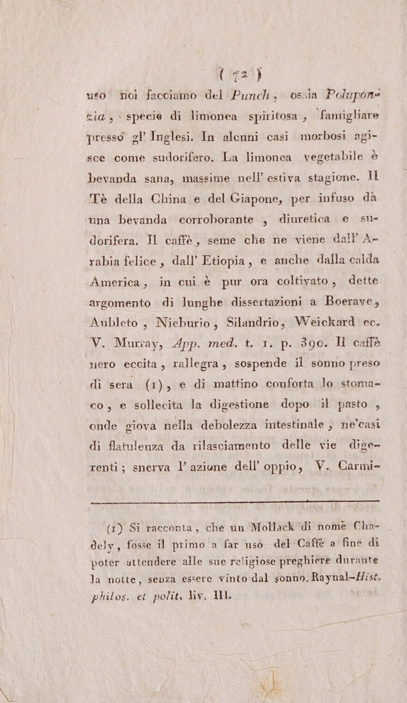 uso toi facciamo del Puncli, ossia Polupone zia, specie di limonea spiritosa , ‘fanrigliare presso el’ Inglesi. In alcuni casi morbosi agi- sce come sudorifero. La limonea vegetabile è bevanda sana, massime nell’ estiva stagione. Il Tè della China e del Giapone, per infuso dà una bevanda corroborante , diuretica e su- dorifera. Il caffè, seme che ne viene dall’ A- rabia felice, dall’ Etiopia, e anche dalla calda America, in cui è pur ora coltivato, dette argomento di lunghe dissertazioni a Boerave, Aubleto , Nieburio, Silandrio, Weickard ec. V. Murray, App. med. t. 1. p. 390. Il caffè nero eccita, rallegra, sospende il sonno preso di sera (1), e di mattino conforta lo stoma- co, e sollecita la digestione dopo il pasto , onde giova nella debolezza intestinale , ne’casi di flatulenza da rilasciamento delle vie dige- renti; snerva l’azione dell’ oppio, V. Carmi- (i) Si racconta, che un Mollack di nome Cha- dely, fosse il primo a far uso del Caffè a fine di poter attendere alle sue religiose preghiere durante la notte, senza essere vinto dal sonno. Raynal-Mist. philos. ei polit. liv, IL |