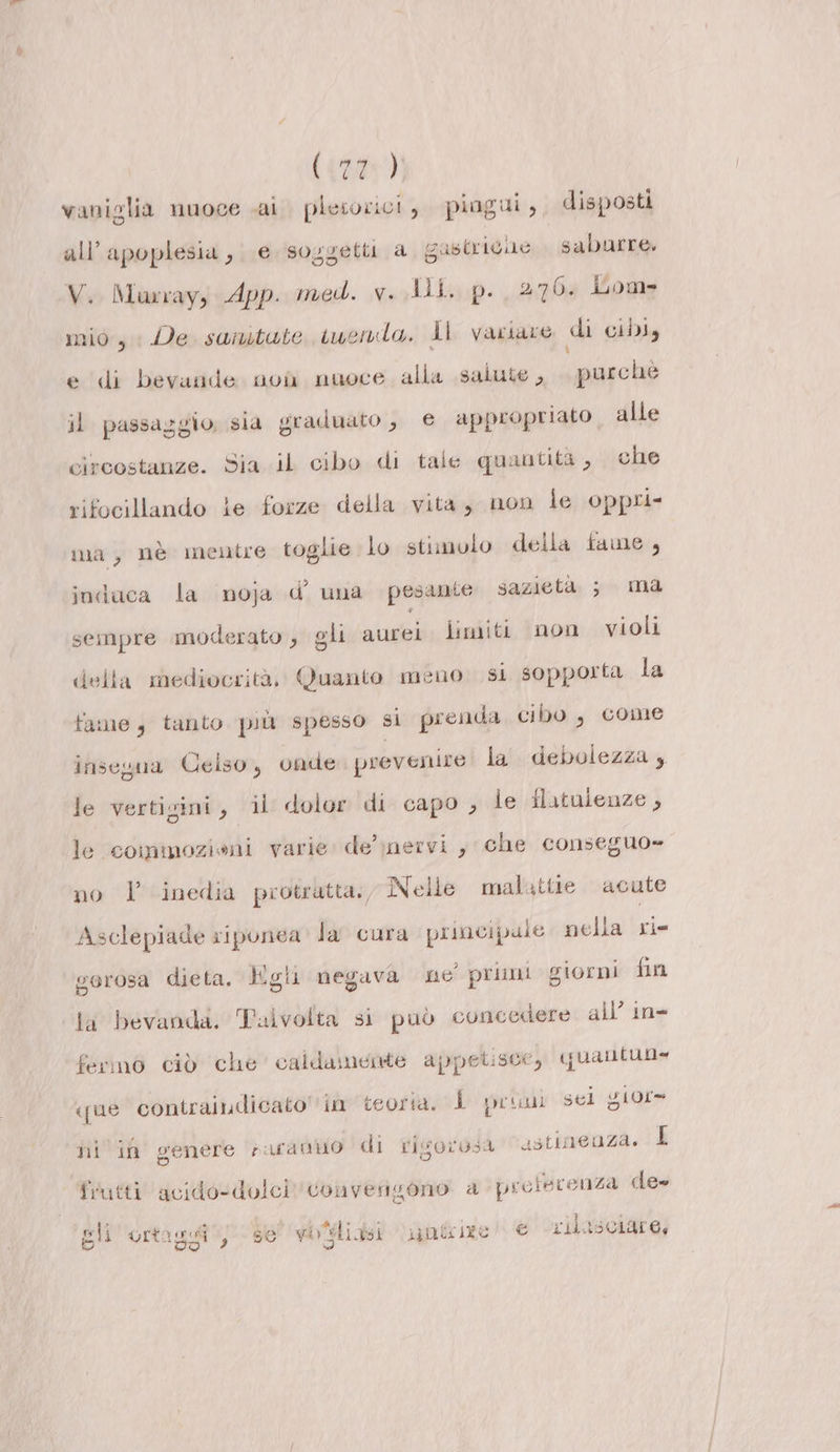 ({29y)) vaniglia nuoce cai plesorici, piagui, disposti all’apoplesia, e soggetti a gastricue saburre, V. Murray, App: med. v. Jil. p. 270. Lom= mio, Ve sanitute suernda. Îl variare di ciDI, edi bevande: noùi, nuoce, alla salute ,, «. purché il passaggio. sia graduato , € appropriato alle circostanze. Sia.iL cibo di tale quantità , ;\che rifocillando le forze della vita, non le oppri- ma, nè mentre toglie lo stimolo della fame, indaca la noja d’ una pesante sazietà ; ma sempre moderato , gli aurei limiti non violi della mediocrità, Quanto meno si sopporta la fame, tanto più spesso si prenda cibo, come insegua Celso, onde prevenire la debolezza, le vertigini, il dolor di capo, le flatuienze, le commozioni varie de’ ;nervi, che conseguo= no l inedia protratta, Nelle malattie acute Asclepiade siponea la cura priacipale nella ri- gorosa dieta, gli negava ne primi giorni fin la bevanda, Talvolta si può concedere all’ in&gt; fermo ciò che’ caldamente appetisce, quantua» que contraiudicato''in teoria. L pr sel giore ni i genere saraniio di rigorosa ustineuza. I frutti acido-dolcì convengono a proiecenza de» de i PORRE Te L 4 A 9 WR: RR gli urta gl, 56 vbsliasi inte 1ge’ € LIS ASCAM Oy