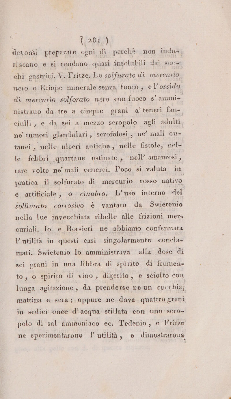 devonsi. preparare ogni dì perchè non indu, riscano e si rendano quasi insolubili dai suc» chi gastrici. V. Fritze. Lo solfurato di mercui io nero o Etiope minerale senza fuoco , e l’ ossido di mercurio solforato nero con fuoco s’ ammi» nistrano da tre a cinque grani a’ teneri fan=, ciulli, e da sei a mezzo seropolo agli adulti, ne tumori glandulari, scrofolosi , ne mali cu- tanei, nelle ulceri antiche, nelle fistole, nel- le febbri quartane ostinate , nell’ amaurosi y rare volte ne’ mali venerei. Poco si valuta in pratica il solfurato di mercurio rosso nativo e artificiale, o cinabro. L’uso interno del sollimato corrosivo è vantato da Swietenio nella lue invecchiata ribelle alle frizioni mer curiali. Io e Borsieri ne abbiamo confermata 1’ utilità in questi casi singolarmente concla- mati. Swietenio lo amministrava alla dose di sei grani in una libbra di spirito di frumen» to, o spirito di vino, digerito, e sciolto con lunga agitazione , da prenderse ne un cucchiaj mattina e sera; oppure ne dava quattro grani in sedici once d’acqua stillata con uno scro- polo di sal immoniaco ec. Tedenio, e Tritze ne sperimentarono l’ utilità, e dimostrarone