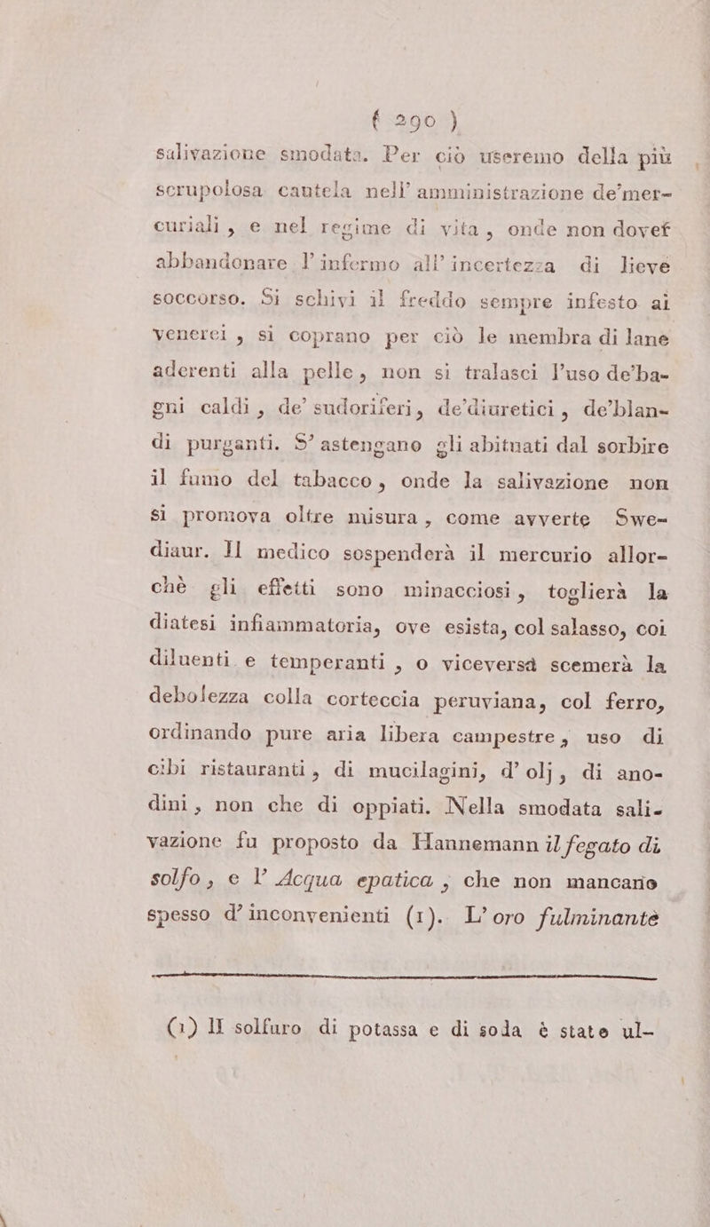 salivazione smodata. Per ciò useremo della più scrupolosa. cantela nell’ amministrazione de’mer= curiali, e nel regime di vita, onde non dovef ? abbandonare l’infermo all’inceriezza di lieve soccorso. Si schivi il freddo sempre infesto ai venerei , si coprano per ciò le membra di lane aderenti alla pelle, non si tralasci l’uso de’ba- gni caldi, de’ sudoriferi, de diuretici, de’blan- di purganti. S° astengano gli abitnati dal sorbire il fumo del tabacco, onde la salivazione non sì promova oltre misura, come avverte Swe= diaur. JI medico sospenderà il mercurio allor- chè gli effetti sono minacciosi, toglierà la diatesi infiammatoria, ove esista, col salasso, coi diluenti. e temperanti , o viceversa scemerà la debolezza colla corteccia peruviana, col ferro, ordinando pure aria libera campestre, uso di cibi ristauranti, di mucilagini, d’olj, di ano- dini, non che di oppiati. Nella smodata sali. vazione fu proposto da Hannemann il fegato di solfo, e l Acqua epatica ; che non mancario spesso d’ inconvenienti (1). L’ oro fulminantè —-—_————__—————______————————————@t—1_t———l1@__——————m (1) lI solfuro di potassa e di soda è state ul-