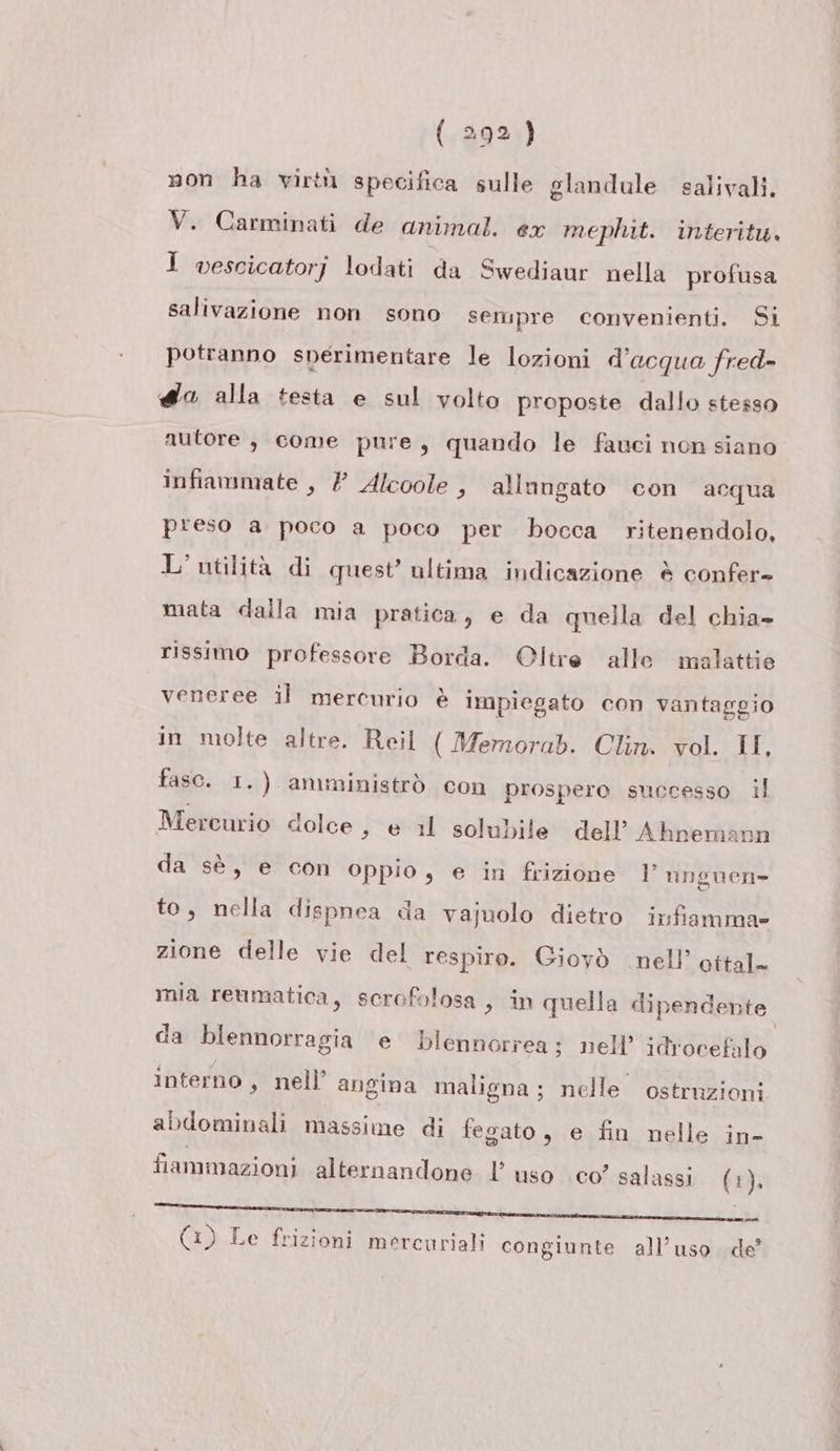 non ha virtù specifica sulle glandule salivali. V. Carminati de animal. ex mephit. interitu. 1 vescicatorj lodati da Swediaur nella profusa salivazione non sono sempre convenienti. Si potranno sperimentare le lozioni d’acqua fred- «@a alla testa e sul volto proposte dallo stesso autore , come pure, quando le fauci non siano infiammate , ? Alcoole , allungato con acqua preso a poco a poco per bocca ritenendolo, L'utilità di quest’ ultima indicazione è confer- mata dalla mia pratica, e da quella del chia» rissimo professore Borda. Oltre alle malattie veneree il mercurio è impiegato con vantaggio in molte altre. Reil ( Merzorab. Clin. vol. II, fasc. 1.) amministrò con prospero successo il Mercurio dolce , e il solubile dell’ Ahneman da sè, e con Oppio, e in frizione I anguen- to, nella dispnea da vajuolo dietro infiamma» zione delle vie del respiro. Giovò nell’ ottal- mia reumatica, scrofolosa , in quella dipendente da blennorragia e blennorrea; nell’ idrocefalo interno, nell’ angina maligna; nelle ostruzioni abdominali massime di fegato, e fin nelle in- fiammazioni alternandone l’ uso co’ salassi (1). (1) Le frizioni mercuriali congiunte all’uso. de