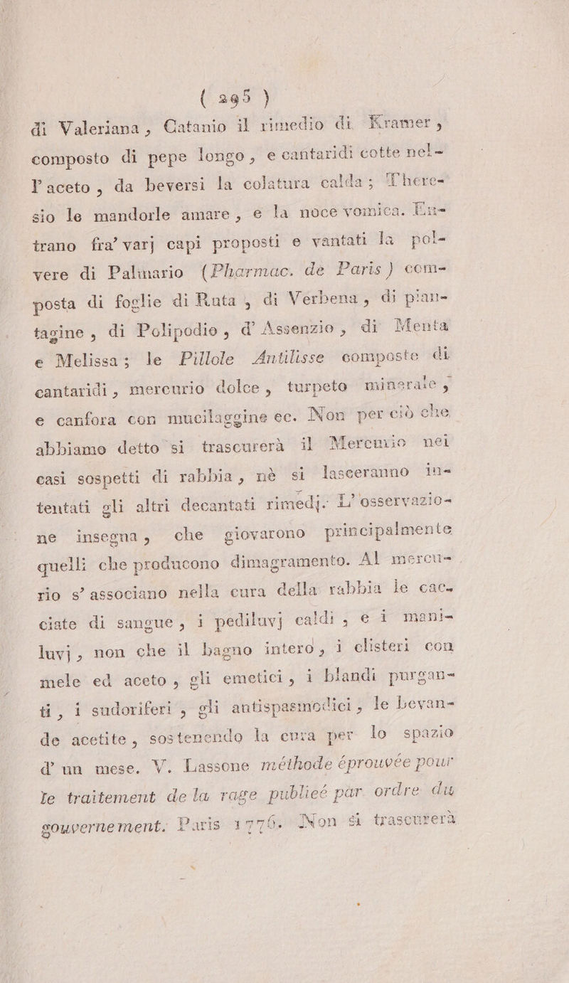 ( 265 ) di Valeriana, Catanio il rimedio di Kramer, composto di pepe longo, e cafitaridi cotte nel- Paceto, da beversi la colatura calda; There- sio le mandorle amare, e la noce vomica. En- trano fra’ varj capi proposti e vantati la pol- vere di Palinario (Pharmac. de Paris ) com- posta di foglie di Rata, di Verbena, di pian tagine, di Polipodio, d Assenzio, di Menta e Melissa; le Pillole Antilisse composte di cantaridi, mercurio dolce, turpeto minsrate e canfora con mucilaggine ec. Non per ciò do abbiamo detto si trascurerà il Mercurio nei casi sospetti di rabbia, nè si lasceranno in- tentati gli altri decantati rimedj. L’'osservazio= ne insegna, che giovarono principalmente quelli che producono dimagramento. Al mercu- rio s’ associano nella cura della rabbia le cac- ciate di sangue, i pediluvj caldi , € i mani luvj, non che il bagno intero, i clisteri con mele ed aceto, gli emetici, i blandi purgan- ti, i sudoriferi , gli antispasmodici, le bevan- de acetite, sostenendo la cura per lo spazio d'un mese. V. Lassone méithode éprouvée powr Te traitement de la rage publieé par ordre du