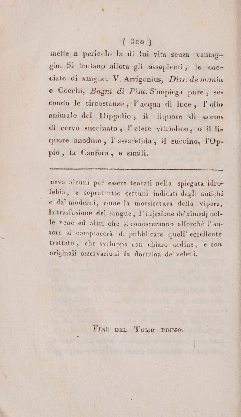 nette a pericolo la di lui vita senza vantage gio. Si tentano allora gli assopienti, le cac- ciate di sangue. V. Arrigonius, Diss. de mania e Cocchi, Bagni di Pisa. S'impiega pure, se- condo le circostanze , l’acqua di luce, | olio animale del Dippelio, il liquore ‘di corno di cervo succinato 4 l’ etere vitriolico, o il li- quore anodino , l assafetida, il succino, l’Op- pio, la Canfora, e simili. neva alcuni per essere tentati nella spiegata idro- fobia, e soprattutto certuni indicati dagli antichi e da’ modernì, come la morsicatura della Vipera, Ja trasfusione del sangue, l’injezione de’ rimedj nel- le vene ed altri che si conosceranno allorchè Ì au- tore si compiacerà di pubblicare quell’ eccellente trattato, che sviluppa con chiaro ordine, e con originali osservazioni la dottrina de’ veleni, Fine pie Tomo Primo,