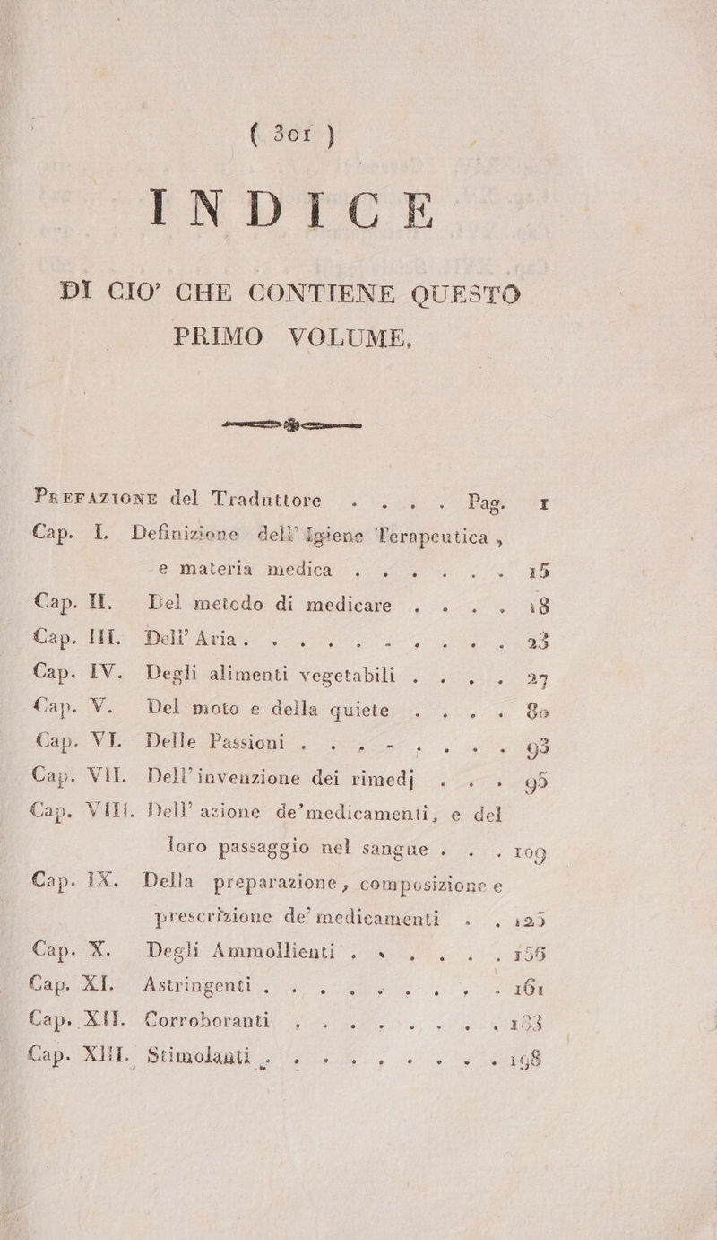 INDICE DI CIO’ CHE CONTIENE QUESTO PRIMO VOLUME, sirene ero PEA zac PreFrAZIONE del Traduttore . . . . Pag: 1 Cap. L Definizione dell’ Igiene l’erapeutica , e-materig medica; 055, 5 Cap. II. Del metodo di medicare . . . . 18 tap: eli fia ui Cap. IV. Degli alimenti vegetabili . . . . 27 Cap. V. Del moto e della quiet... 8a Cip. VE Delle Passioni , ; ;C- pa dg n Cap. VII. Dell’invenzione dei rimedj . . . 99 Cap. VIII. Dell’ azione de’medicamenti, e del loro passaggio nel sangue + . . 109 Cap. IX. Della preparazione, composizione e prescrizione de’ medicamenti . . 193 Cap. X. Degli Ammolliegti . +... . 156 boa Asiago a, - 161 Cope XI Corroborantli 0 Ln. ii Cap. XL Stimolanti .. di C) 5 e e 0) ® e 198